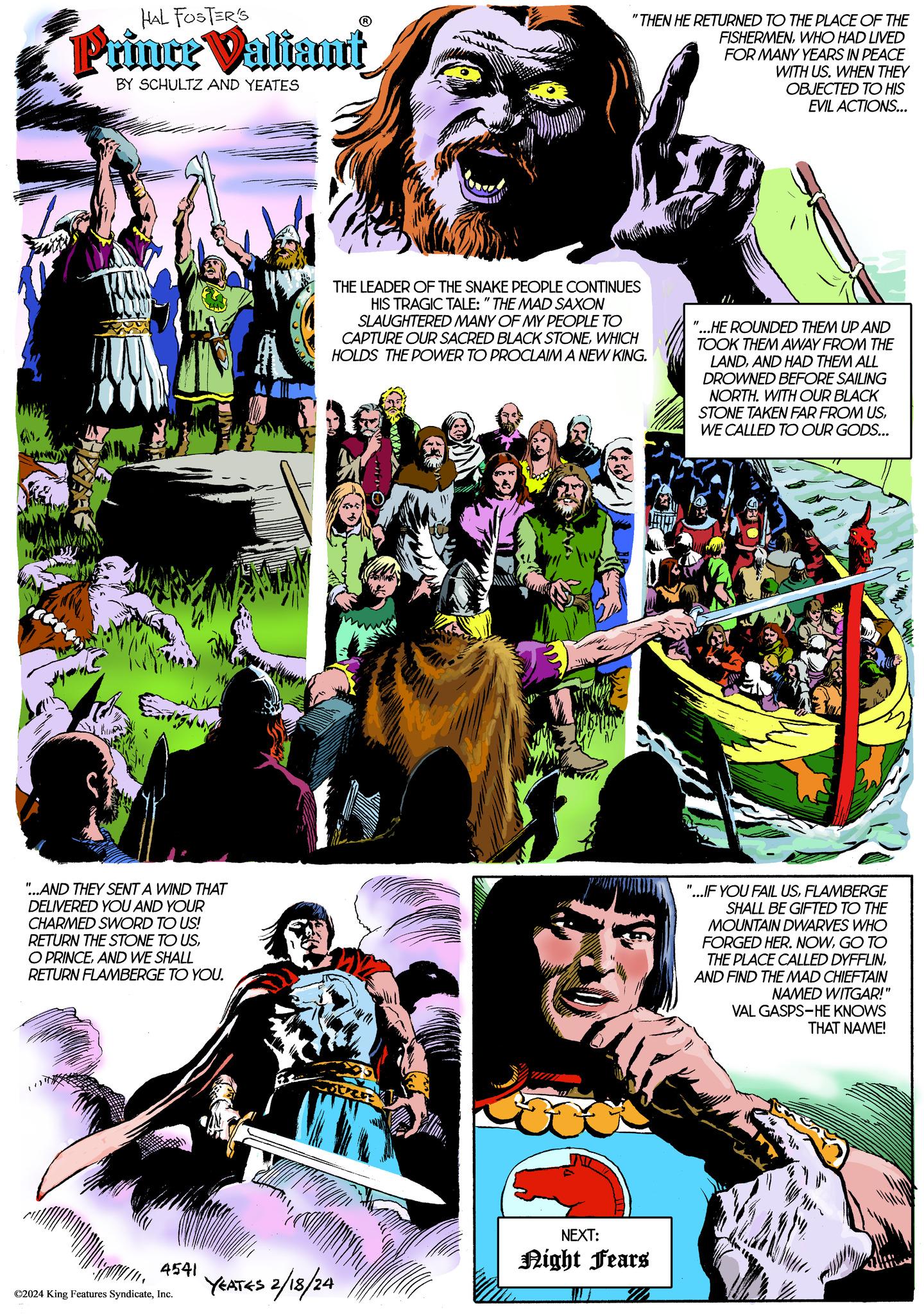 Comic book OCR: HAL FOSTER'S Prince Valiant BY SCHULTZ AND YEATES "...AND THEY SENT A WIND THAT DELIVERED YOU AND YOUR CHARMED SWORD TO US! RETURN THE STONE TO USAND WE SHALL RETURN FLAMBERGE TO YOU. 4541 ©2024 King Features SyndicateInc. "THEN HE RETURNED TO THE PLACE OF THE FISHERMENWHO HAD LIVED FOR MANY YEARS IN PEACE WITH US. WHEN THEY OBJECTED TO HIS EVIL ACTIONS... THE LEADER OF THE SNAKE PEOPLE CONTINUES HIS TRAGIC TALE: "THE MAD SAXON SLAUGHTERED MANY OF MY PEOPLE TO CAPTURE OUR SACRED BLACK STONEWHICH HOLDS THE POWER TO PROCLAIM A NEW KING. YEATES 2/18/24 NEXT: Night Fears "...HE ROUNDED THEM UP AND TOOK THEM AWAY FROM THE LANDAND HAD THEM ALL DROWNED BEFORE SAILING NORTH. WITH OUR BLACK STONE TAKEN FAR FROM USWE CALLED TO OUR GODS... "1 "...IF YOU FAIL USFLAMBERGE SHALL BE GIFTED TO THE MOUNTAIN DWARVES WHO FORGED HER. NOWGO TO THE PLACE CALLED DYFFLINAND FIND THE MAD CHIEFTAIN NAMED WITGAR!" VAL GASPS-HE KNOWS THAT NAME! HAL FOSTER'S Prince Valiant BY SCHULTZ AND YEATES " ... AND THEY SENT A WIND THAT DELIVERED YOU AND YOUR CHARMED SWORD TO US ! RETURN THE STONE TO USO PRINCEAND WE SHALL RETURN FLAMBERGE TO YOU . 4541 © 2024 King Features SyndicateInc. " THEN HE RETURNED TO THE PLACE OF THE FISHERMENWHO HAD LIVED FOR MANY YEARS IN PEACE WITH US . WHEN THEY OBJECTED TO HIS EVIL ACTIONS ... THE LEADER OF THE SNAKE PEOPLE CONTINUES HIS TRAGIC TALE : " THE MAD SAXON SLAUGHTERED MANY OF MY PEOPLE TO CAPTURE OUR SACRED BLACK STONEWHICH HOLDS THE POWER TO PROCLAIM A NEW KING . YEATES 2/18/24 NEXT : Night Fears " ... HE ROUNDED THEM UP AND TOOK THEM AWAY FROM THE LANDAND HAD THEM ALL DROWNED BEFORE SAILING NORTH . WITH OUR BLACK STONE TAKEN FAR FROM USWE CALLED TO OUR GODS ... " 1 " ... IF YOU FAIL USFLAMBERGE SHALL BE GIFTED TO THE MOUNTAIN DWARVES WHO FORGED HER . NOWGO TO THE PLACE CALLED DYFFLINAND FIND THE MAD CHIEFTAIN NAMED WITGAR ! " VAL GASPS - HE KNOWS THAT NAME !