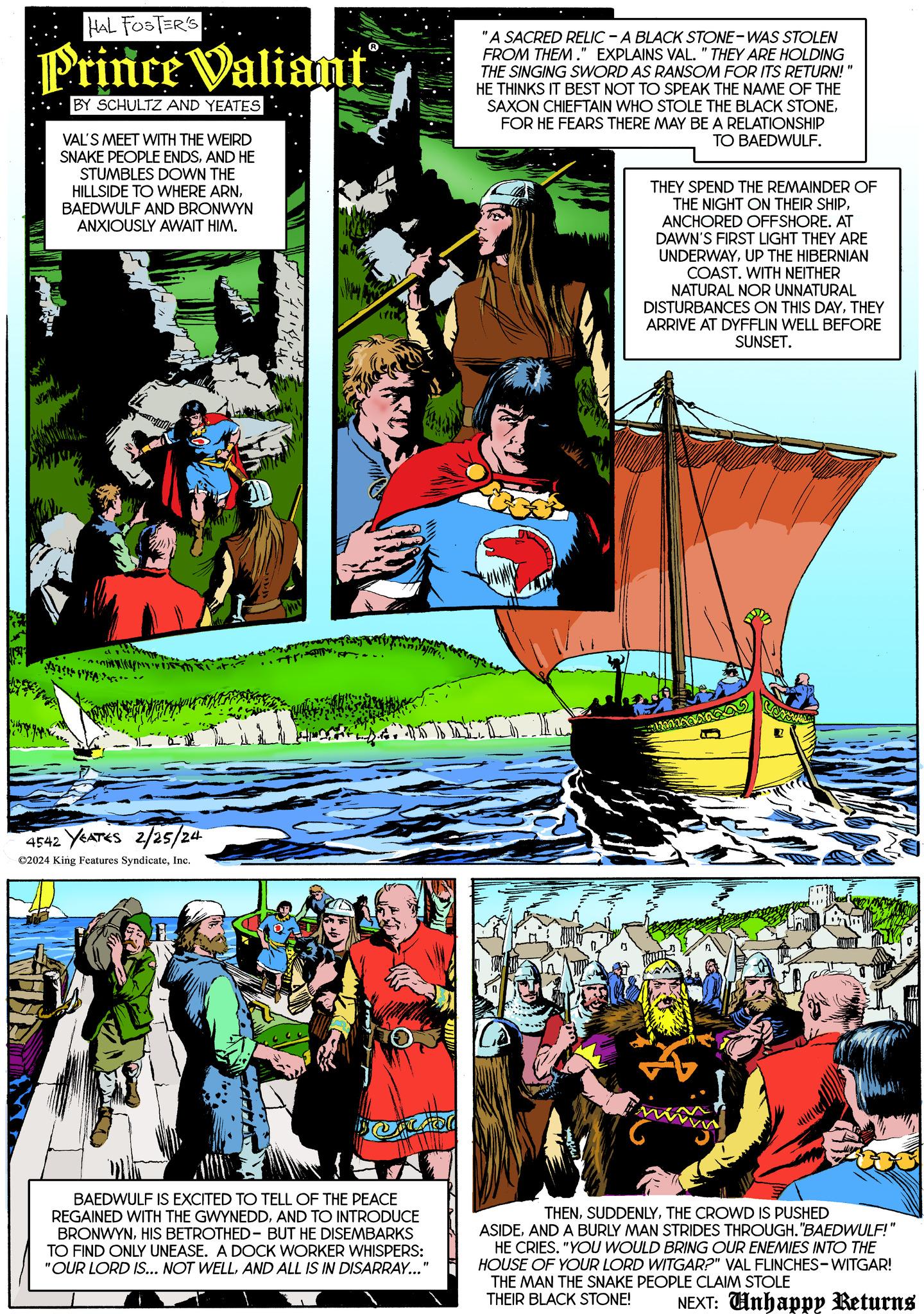 Comics OCR: HAL FOSTER'S Prince Valiant BY SCHULTZ AND YEATES VAL'S MEET WITH THE WEIRD SNAKE PEOPLE ENDSAND HE STUMBLES DOWN THE HILLSIDE TO WHERE ARNBAEDWULF AND BRONWYN ANXIOUSLY AWAIT HIM. SACES FOYEA ?? 4542 YEATES 2/25/24 ?2024 King Features SyndicateInc. ...tr. BAEDWULF IS EXCITED TO TELL OF THE PEACE REGAINED WITH THE GWYNEDDAND TO INTRODUCE BRONWYNHIS BETROTHED - BUT HE DISEMBARKS TO FIND ONLY UNEASE. A DOCK WORKER WHISPERS: "OUR LORD IS... NOT WELLAND ALL IS IN DISARRAY..." "A SACRED RELIC - A BLACK STONE-WAS STOLEN FROM THEM." EXPLAINS VAL. " THEY ARE HOLDING THE SINGING SWORD AS RANSOM FOR ITS RETURN!" HE THINKS IT BEST NOT TO SPEAK THE NAME OF THE SAXON CHIEFTAIN WHO STOLE THE BLACK STONEFOR HE FEARS THERE MAY BE A RELATIONSHIP TO BAEDWULF. TR THEY SPEND THE REMAINDER OF THE NIGHT ON THEIR SHIPANCHORED OFFSHORE. AT DAWN'S FIRST LIGHT THEY ARE UNDERWAYUP THE HIBERNIAN COAST. WITH NEITHER NATURAL NOR UNNATURAL DISTURBANCES ON THIS DAYTHEY ARRIVE AT DYFFLIN WELL BEFORE SUNSET. THENTHE CROWD IS PUSHED ASIDEAND A BURLY MAN STRIDES THROUGH."BAEDWULF!" HE CRIES. "YOU WOULD BRING OUR ENEMIES INTO THE HOUSE OF YOUR LORD WITGAR?" VAL FLINCHES-WITGAR! THE MAN THE SNAKE PEOPLE CLAIM STOLE THEIR BLACK STONE! NEXT: Unhappy Returns HAL FOSTER'S Prince Valiant BY SCHULTZ AND YEATES VAL'S MEET WITH THE WEIRD SNAKE PEOPLE ENDSAND HE STUMBLES DOWN THE HILLSIDE TO WHERE ARNBAEDWULF AND BRONWYN ANXIOUSLY AWAIT HIM . SACES FOYEA ?? 4542 YEATES 2/25/24 ?2024 King Features SyndicateInc. ... tr . BAEDWULF IS EXCITED TO TELL OF THE PEACE REGAINED WITH THE GWYNEDDAND TO INTRODUCE BRONWYNHIS BETROTHED - BUT HE DISEMBARKS TO FIND ONLY UNEASE . A DOCK WORKER WHISPERS : " OUR LORD IS ... NOT WELLAND ALL IS IN DISARRAY ... " " A SACRED RELIC - A BLACK STONE - WAS STOLEN FROM THEM . " EXPLAINS VAL . " THEY ARE HOLDING THE SINGING SWORD AS RANSOM FOR ITS RETURN ! " HE THINKS IT BEST NOT TO SPEAK THE NAME OF THE SAXON CHIEFTAIN WHO STOLE THE BLACK STONEFOR HE FEARS THERE MAY BE A RELATIONSHIP TO BAEDWULF . TR THEY SPEND THE REMAINDER OF THE NIGHT ON THEIR SHIPANCHORED OFFSHORE . AT DAWN'S FIRST LIGHT THEY ARE UNDERWAYUP THE HIBERNIAN COAST . WITH NEITHER NATURAL NOR UNNATURAL DISTURBANCES ON THIS DAYTHEY ARRIVE AT DYFFLIN WELL BEFORE SUNSET . THENTHE CROWD IS PUSHED ASIDEAND A BURLY MAN STRIDES THROUGH . " BAEDWULF ! " HE CRIES . " YOU WOULD BRING OUR ENEMIES INTO THE HOUSE OF YOUR LORD WITGAR ? " VAL FLINCHES - WITGAR ! THE MAN THE SNAKE PEOPLE CLAIM STOLE THEIR BLACK STONE ! NEXT : Unhappy Returns