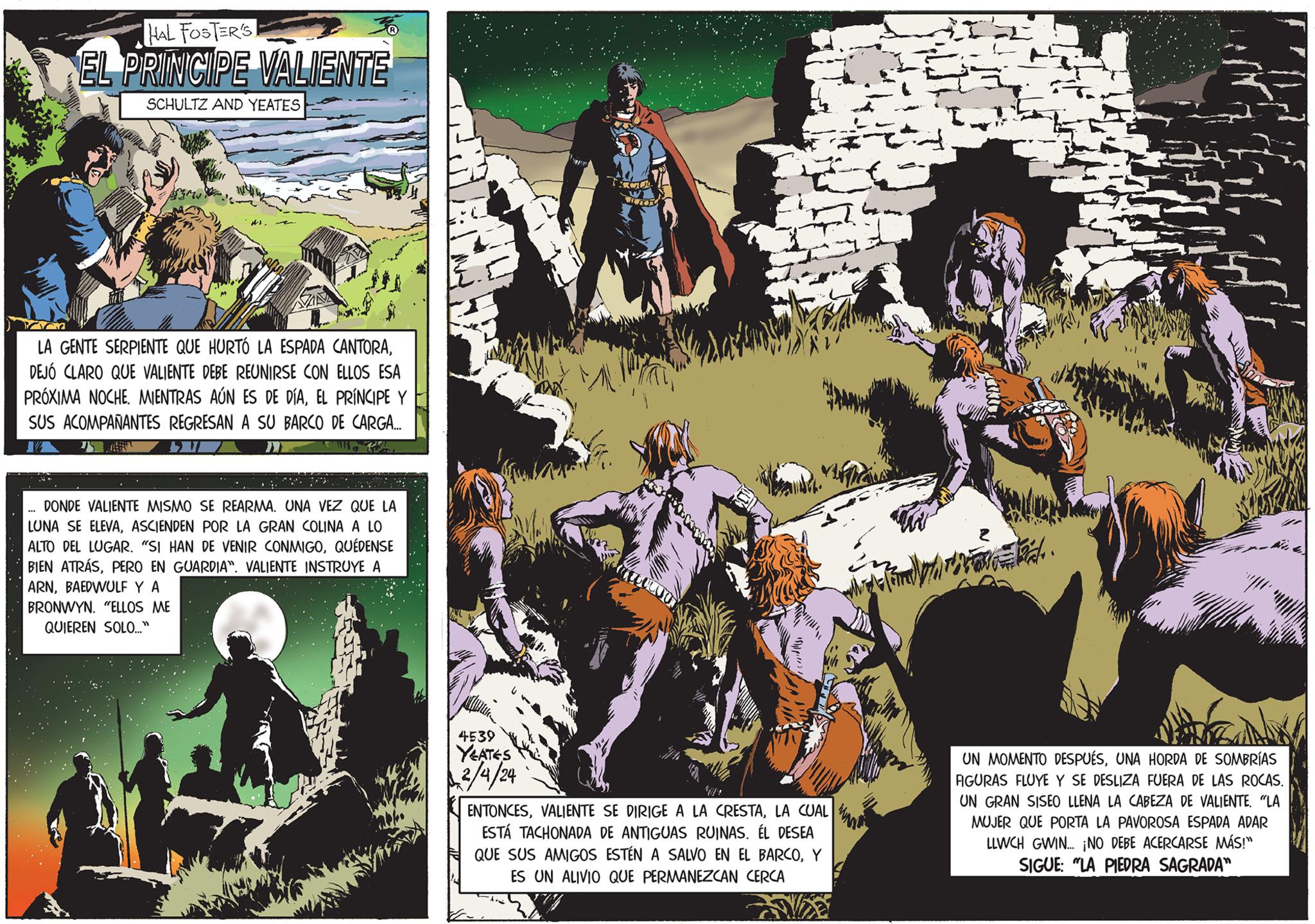 Fiction OCR: HAL FOSTER'S EL PRINCIPE VALIENTE SCHULTZ AND YEATES LA GENTE SERPIENTE QUE HURTÓ LA ESPADA CANTORADEJÓ CLARO QUE VALIENTE DEBE REUNIRSE CON ELLOS ESA PRÓXIMA NOCHE. MIENTRAS AÚN ES DE DIAEL PRÍNCIPE Y SUS ACOMPAÑANTES REGRESAN A SU BARCO DE CARGA... 75 T 34DONDE VALIENTE MISMO SE REARMA. UNA VEZ QUE LA LUNA SE ELEVAASCIENDEN POR LA GRAN COLINA A LO ALTO DEL LUGAR. "SI HAN DE VENIR CONMIGOQUÉDENSE BIEN ATRÁSPERO EN GUARDIA". VALIENTE INSTRUYE A ARNBAEDWULF Y A BRONWYN. "ELLOS ME QUIEREN SOLO..." 4539 YEATES 2/4/24 T coordo ENTONCESLA CUAL ESTÁ TACHONADA DE ANTIGUAS RUINAS. ÉL DESEA QUE SUS AMIGOS ESTÉN A SALVO EN EL BARCOY ES UN ALIVIO QUE PERMANEZCAN CERCA forhold. UN MOMENTO DESPUÉSUNA HORDA DE SOMBRÍAS FIGURAS FLUYE Y SE DESLIZA FUERA DE LAS ROCAS. UN GRAN SISEO LLENA LA CABEZA DE VALIENTE. "LA MUJER QUE PORTA LA PAVOROSA ESPADA ADAR LLWCH GWIN... ¡NO DEBE ACERCARSE MÁS!" SIGUE: "LA PIEDRA SAGRADA" HAL FOSTER'S EL PRINCIPE VALIENTE SCHULTZ AND YEATES LA GENTE SERPIENTE QUE HURTÓ LA ESPADA CANTORADEJÓ CLARO QUE VALIENTE DEBE REUNIRSE CON ELLOS ESA PRÓXIMA NOCHE . MIENTRAS AÚN ES DE DIAEL PRÍNCIPE Y SUS ACOMPAÑANTES REGRESAN A SU BARCO DE CARGA ... 75 T 34DONDE VALIENTE MISMO SE REARMA . UNA VEZ QUE LA LUNA SE ELEVAASCIENDEN POR LA GRAN COLINA A LO ALTO DEL LUGAR . " SI HAN DE VENIR CONMIGOQUÉDENSE BIEN ATRÁSPERO EN GUARDIA " . VALIENTE INSTRUYE A ARNBAEDWULF Y A BRONWYN . " ELLOS ME QUIEREN SOLO ... " 4539 YEATES 2/4/24 T coordo ENTONCESVALIENTE SE DIRIGE A LA CRESTALA CUAL ESTÁ TACHONADA DE ANTIGUAS RUINAS . ÉL DESEA QUE SUS AMIGOS ESTÉN A SALVO EN EL BARCOY ES UN ALIVIO QUE PERMANEZCAN CERCA forhold . UN MOMENTO DESPUÉSUNA HORDA DE SOMBRÍAS FIGURAS FLUYE Y SE DESLIZA FUERA DE LAS ROCAS . UN GRAN SISEO LLENA LA CABEZA DE VALIENTE . " LA MUJER QUE PORTA LA PAVOROSA ESPADA ADAR LLWCH GWIN ... ¡ NO DEBE ACERCARSE MÁS ! " SIGUE : " LA PIEDRA SAGRADA "