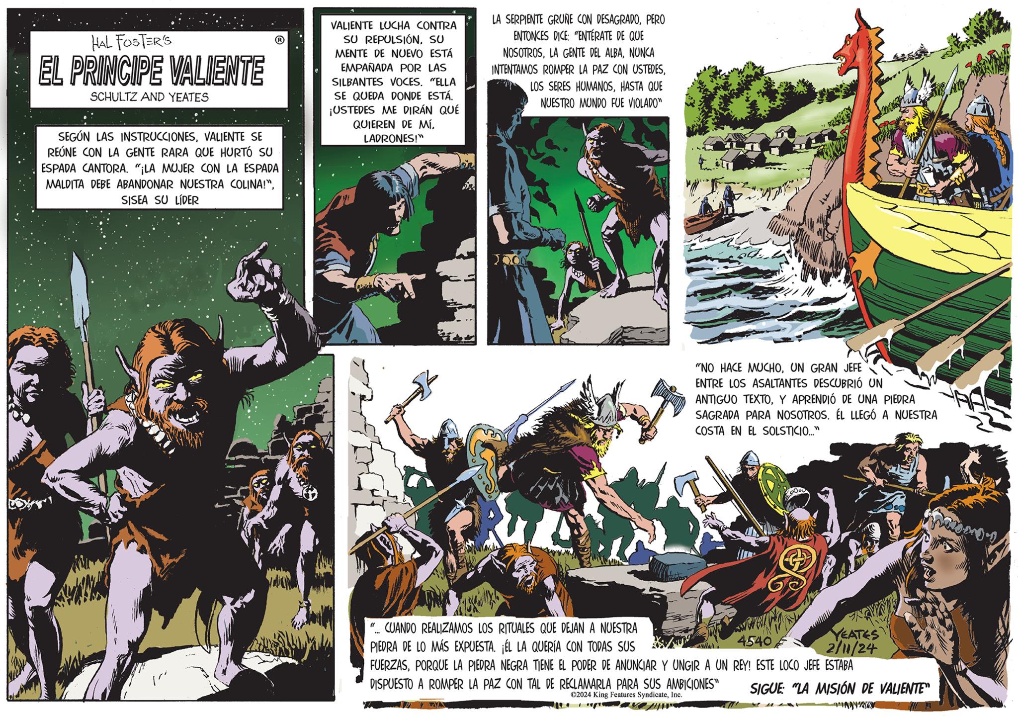 Illustration OCR: HAL FOSTER'S EL PRINCIPE VALIENTE SCHULTZ AND YEATES SEGÚN LAS INSTRUCCIONESVALIENTE SE REÚNE CON LA GENTE RARA QUE HURTÓ SU ESPADA CANTORA. "¡LA MUJER CON LA ESPADA MALDITA DEBE ABANDONAR NUESTRA COLINA!"SISEA SU LÍDER VALIENTE LUCHA CONTRA SU REPULSIÓNSU MENTE DE NUEVO ESTÁ EMPAÑADA POR LAS SILBANTES VOCES. "ELLA SE QUEDA DONDE ESTÁ. ¡USTEDES ME DIRÁN QUÉ QUIEREN DE MÍLADRONES!" LA SERPIENTE GRUNE CON DESAGRADOPERO ENTONCES DICE: "ENTERATE DE QUE NOSOTROSNUNCA INTENTAMOS ROMPER LA PAZ CON USTEDESHASTA QUE NUESTRO MUNDO FUE VIOLADO" "NO HACE MUCHOUN GRAN JEFE ENTRE LOS ASALTANTES DESCUBRIÓ UN ANTIGUO TEXTOY APRENDIÓ DE UNA PIEDRA SAGRADA PARA NOSOTROS. ÉL LLEGÓ A NUESTRA COSTA EN EL SOLSTICIO..." 4540 "... CUANDO REALIZAMOS LOS RITUALES QUE DEJAN A NUESTRA PIEDRA DE LO MÁS EXPUESTA. ¡ÉL LA QUERÍA CON TODAS SUS FUERZASPORQUE LA PIEDRA NEGRA TIENE EL PODER DE ANUNCIAR Y UNGIR A UN REY! ESTE LOCO JEFE ESTABA DISPUESTO A ROMPER LA PAZ CON TAL DE RECLAMARLA PARA SUS AMBICIONES" ?2024 King Features SyndicateInc. YEATES 2/11/24 SIGUE: "LA MISIÓN DE VALIENTE" HAL FOSTER'S EL PRINCIPE VALIENTE SCHULTZ AND YEATES SEGÚN LAS INSTRUCCIONESVALIENTE SE REÚNE CON LA GENTE RARA QUE HURTÓ SU ESPADA CANTORA . " ¡ LA MUJER CON LA ESPADA MALDITA DEBE ABANDONAR NUESTRA COLINA ! "SISEA SU LÍDER VALIENTE LUCHA CONTRA SU REPULSIÓNSU MENTE DE NUEVO ESTÁ EMPAÑADA POR LAS SILBANTES VOCES . " ELLA SE QUEDA DONDE ESTÁ . ¡ USTEDES ME DIRÁN QUÉ QUIEREN DE MÍLADRONES ! " LA SERPIENTE GRUNE CON DESAGRADOPERO ENTONCES DICE : " ENTERATE DE QUE NOSOTROSLA GENTE DEL ALBANUNCA INTENTAMOS ROMPER LA PAZ CON USTEDESLOS SERES HUMANOSHASTA QUE NUESTRO MUNDO FUE VIOLADO " " NO HACE MUCHOUN GRAN JEFE ENTRE LOS ASALTANTES DESCUBRIÓ UN ANTIGUO TEXTOY APRENDIÓ DE UNA PIEDRA SAGRADA PARA NOSOTROS . ÉL LLEGÓ A NUESTRA COSTA EN EL SOLSTICIO ... " 4540 " ... CUANDO REALIZAMOS LOS RITUALES QUE DEJAN A NUESTRA PIEDRA DE LO MÁS EXPUESTA . ¡ ÉL LA QUERÍA CON TODAS SUS FUERZASPORQUE LA PIEDRA NEGRA TIENE EL PODER DE ANUNCIAR Y UNGIR A UN REY ! ESTE LOCO JEFE ESTABA DISPUESTO A ROMPER LA PAZ CON TAL DE RECLAMARLA PARA SUS AMBICIONES " ?2024 King Features SyndicateInc. YEATES 2/11/24 SIGUE : " LA MISIÓN DE VALIENTE "