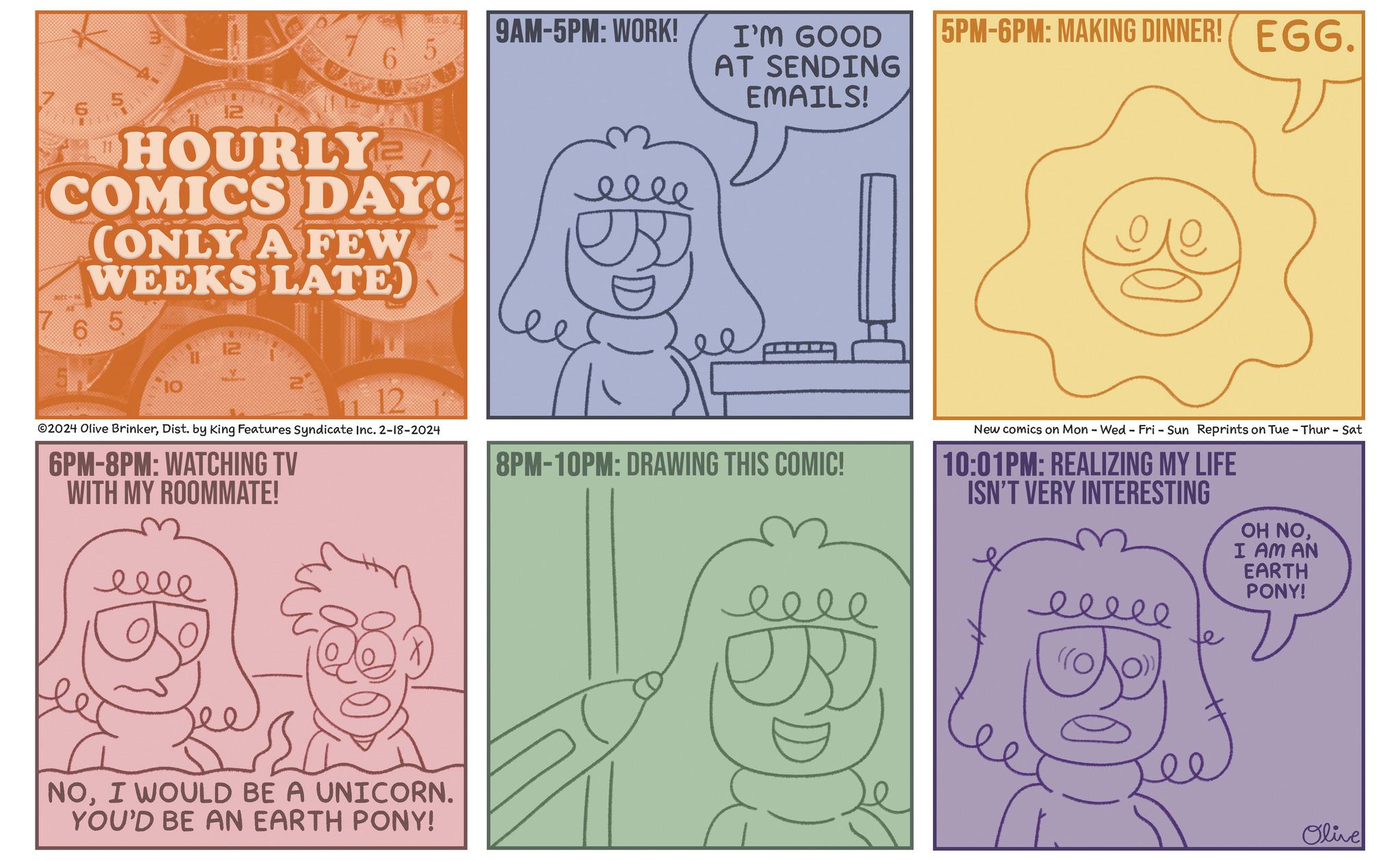 Rectangle OCR: 6 5 300-k 11 m 6 5 cesss HOURLY ¹2 COMICS DAY! (ONLY A FEW WEEKS LATE) 10 - 12 FELA ???? 12 6 5 EX 12 ?2024 Olive BrinkerDist. by King Features Syndicate Inc. 2-18-2024 6PM-8PM: WATCHING TV WITH MY ROOMMATE! NOI WOULD BE A UNICORN. YOU'D BE AN EARTH PONY! 9AM-5PM: WORK! I'M GOOD AT SENDING EMAILS! 8PM-10PM: DRAWING THIS COMIC! B 5PM-6PM: MAKING DINNER! EGG. New comics on Mon - Wed - Fri - Sun Reprints on Tue - Thur - Sat 10:01PM: REALIZING MY LIFE ISN'T VERY INTERESTING ????? OH NOI AM AN EARTH PONY! Olive 6 5 300 - k 11 m 6 5 cesss HOURLY ¹2 COMICS DAY ! ( ONLY A FEW WEEKS LATE ) 10 - 12 FELA ???? 12 6 5 EX 12 ?2024 Olive BrinkerDist . by King Features Syndicate Inc. 2-18-2024 6 PM-8PM : WATCHING TV WITH MY ROOMMATE ! NOI WOULD BE A UNICORN . YOU'D BE AN EARTH PONY ! 9 AM-5PM : WORK ! I'M GOOD AT SENDING EMAILS ! 8 PM-10PM : DRAWING THIS COMIC ! B 5 PM-6PM : MAKING DINNER ! EGG . New comics on Mon - Wed - Fri - Sun Reprints on Tue - Thur - Sat 10:01 PM : REALIZING MY LIFE ISN'T VERY INTERESTING ????? OH NOI AM AN EARTH PONY ! Olive
