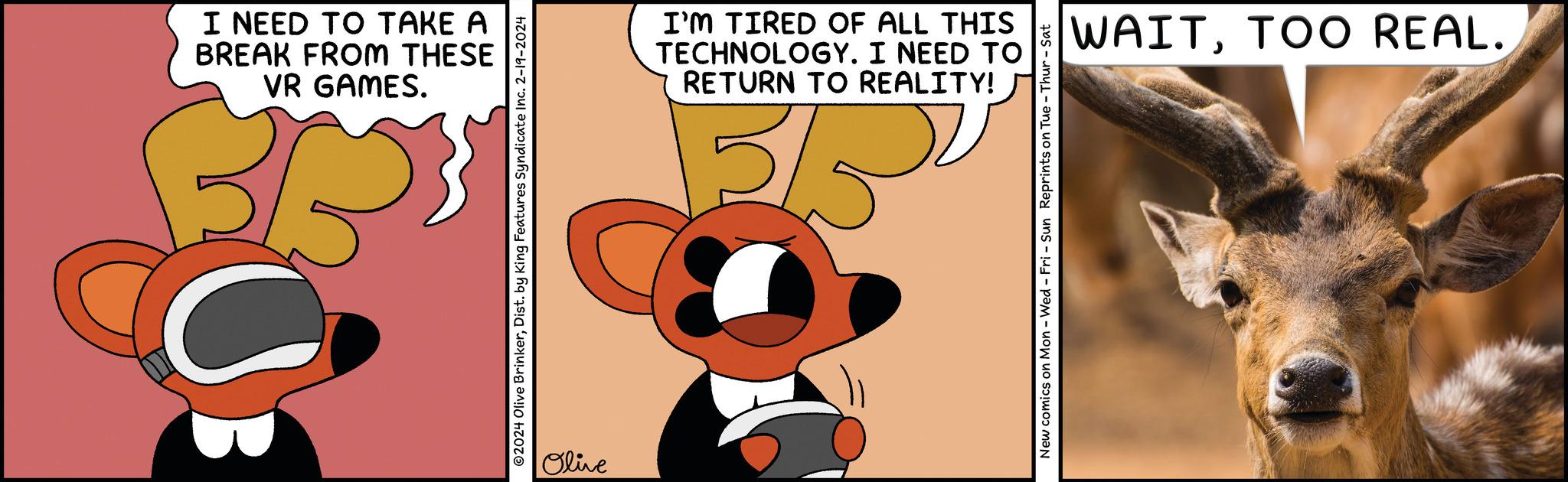 Terrestrial animal OCR: I NEED TO TAKE A BREAK FROM THESE VR GAMES. ?2024 Olive BrinkerDist. by King Features Syndicate Inc. 2-19-2024 Olive I'M TIRED OF ALL THIS TECHNOLOGY. I NEED TO RETURN TO REALITY! 5/5² New comics on Mon - Wed - Fri - Sun Reprints on Tue - Thur - Sat WAITTOO REAL. I NEED TO TAKE A BREAK FROM THESE VR GAMES . ?2024 Olive BrinkerDist . by King Features Syndicate Inc. 2-19-2024 Olive I'M TIRED OF ALL THIS TECHNOLOGY . I NEED TO RETURN TO REALITY ! 5 / 5² New comics on Mon - Wed - Fri - Sun Reprints on Tue - Thur - Sat WAITTOO REAL .