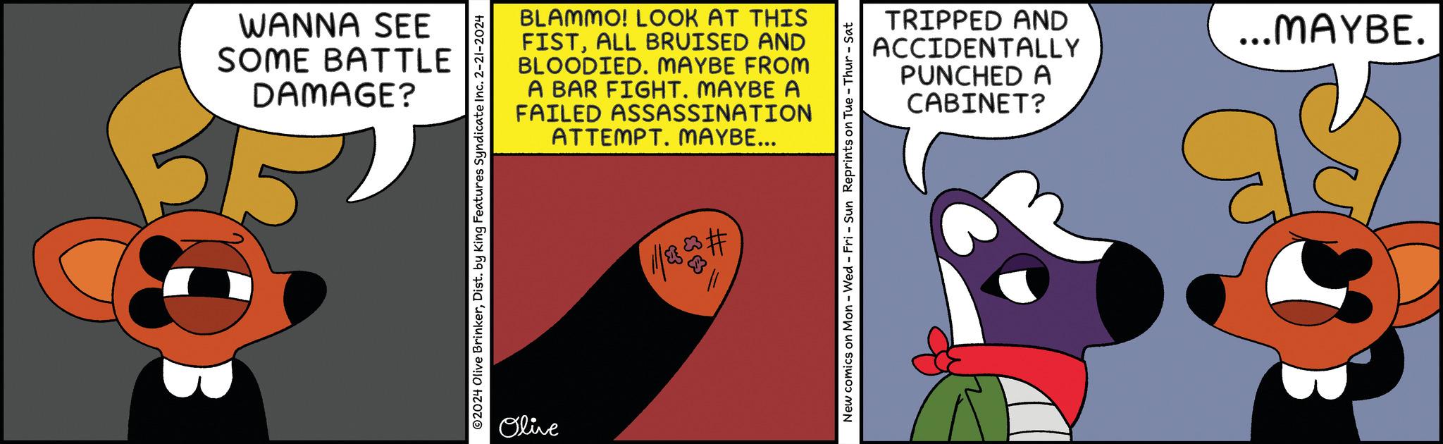 Circle OCR: WANNA SEE SOME BATTLE DAMAGE? ?2024 Olive BrinkerDist. by King Features Syndicate Inc. 2-21-2024 BLAMMO! LOOK AT THIS FISTALL BRUISED AND BLOODIED. MAYBE FROM A BAR FIGHT. MAYBE A FAILED ASSASSINATION ATTEMPT. MAYBE... Olive //# New comics on Mon - Wed-Fri - Sun Reprints on Tue - Thur - Sat TRIPPED AND ACCIDENTALLY PUNCHED A CABINET? ...MAYBE. WANNA SEE SOME BATTLE DAMAGE ? ?2024 Olive BrinkerDist . by King Features Syndicate Inc. 2-21-2024 BLAMMO ! LOOK AT THIS FISTALL BRUISED AND BLOODIED . MAYBE FROM A BAR FIGHT . MAYBE A FAILED ASSASSINATION ATTEMPT . MAYBE ... Olive // # New comics on Mon - Wed - Fri - Sun Reprints on Tue - Thur - Sat TRIPPED AND ACCIDENTALLY PUNCHED A CABINET ? ... MAYBE .