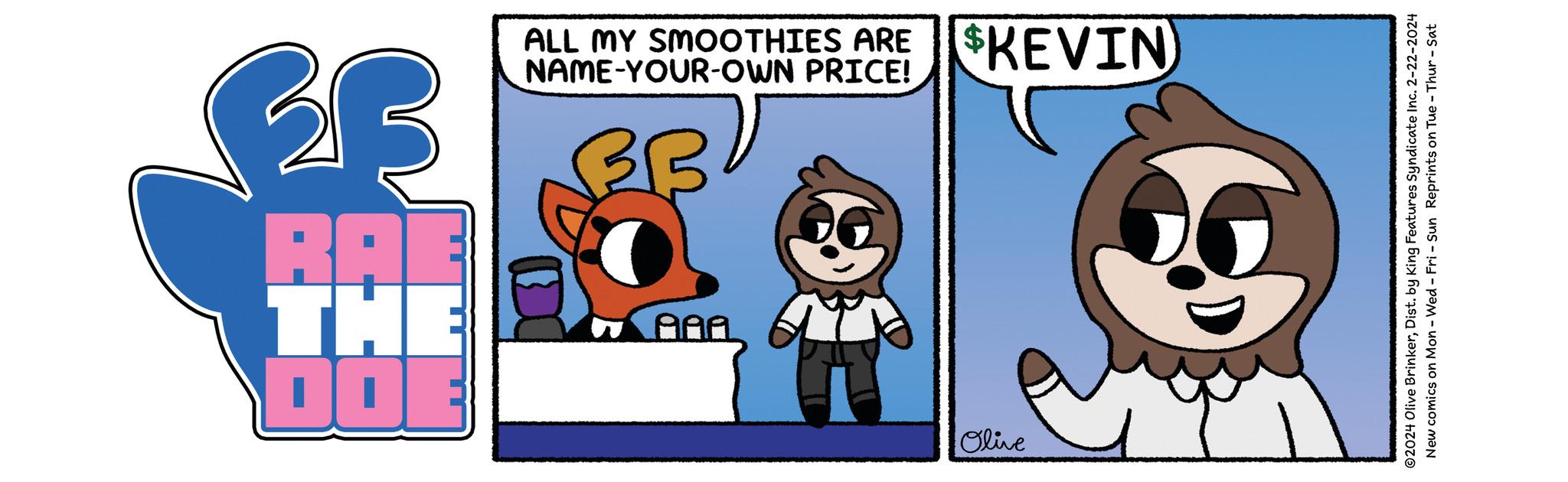 Art OCR: DO THI RA Olive AAA BB BB NAME-YOUR-OWN PRICE! ALL MY SMOOTHIES ARE $KEVIN ?2024 Olive BrinkerDist. by King Features Syndicate Inc. 2-22-2024 New comics on Mon - Wed-Fri - Sun Reprints on Tue - Thur - Sat DO THI RA Olive AAA BB BB NAME - YOUR - OWN PRICE ! ALL MY SMOOTHIES ARE $ KEVIN ?2024 Olive BrinkerDist . by King Features Syndicate Inc. 2-22-2024 New comics on Mon - Wed - Fri - Sun Reprints on Tue - Thur - Sat