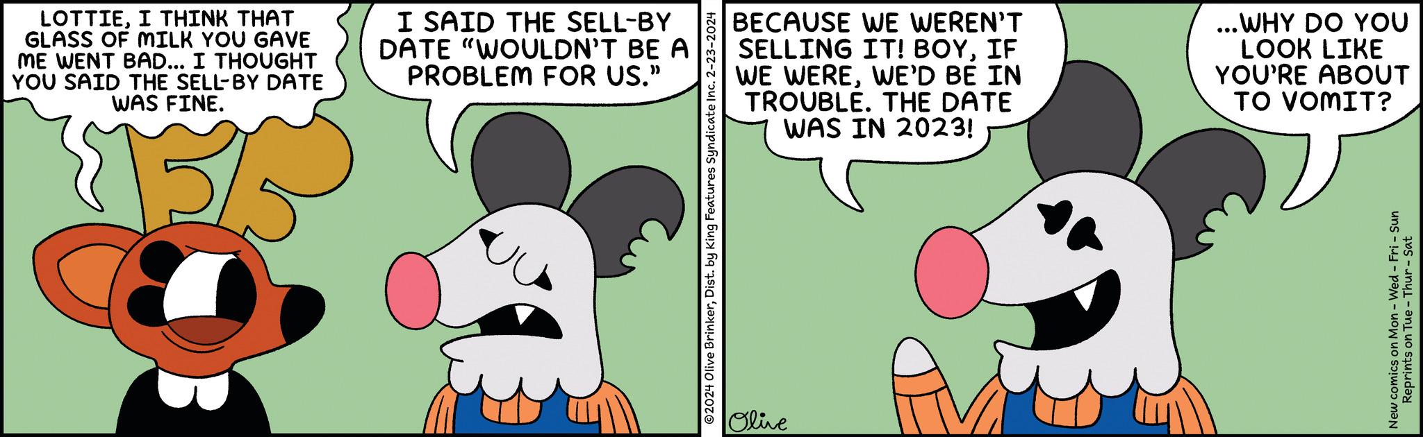 Adaptation OCR: LOTTIEI THINK THAT GLASS OF MILK YOU GAVE ME WENT BAD... I THOUGHT YOU SAID THE SELL-BY DATE WAS FINE. $15/5 I SAID THE SELL-BY DATE "WOULDN'T BE A PROBLEM FOR US." ?2024 Olive BrinkerDist. by King Features Syndicate Inc. 2-23-2024 BECAUSE WE WEREN'T SELLING IT! BOYIF WE WEREWE'D BE IN TROUBLE. THE DATE WAS IN 2023! Olive ...WHY DO YOU LOOK LIKE YOU'RE ABOUT TO VOMIT? New comics on Mon - Wed - Fri - Sun Reprints on Tue - Thur - Sat LOTTIEI THINK THAT GLASS OF MILK YOU GAVE ME WENT BAD ... I THOUGHT YOU SAID THE SELL - BY DATE WAS FINE . $ 15 / 5 I SAID THE SELL - BY DATE " WOULDN'T BE A PROBLEM FOR US . " ?2024 Olive BrinkerDist . by King Features Syndicate Inc. 2-23-2024 BECAUSE WE WEREN'T SELLING IT ! BOYIF WE WEREWE'D BE IN TROUBLE . THE DATE WAS IN 2023 ! Olive ... WHY DO YOU LOOK LIKE YOU'RE ABOUT TO VOMIT ? New comics on Mon - Wed - Fri - Sun Reprints on Tue - Thur - Sat