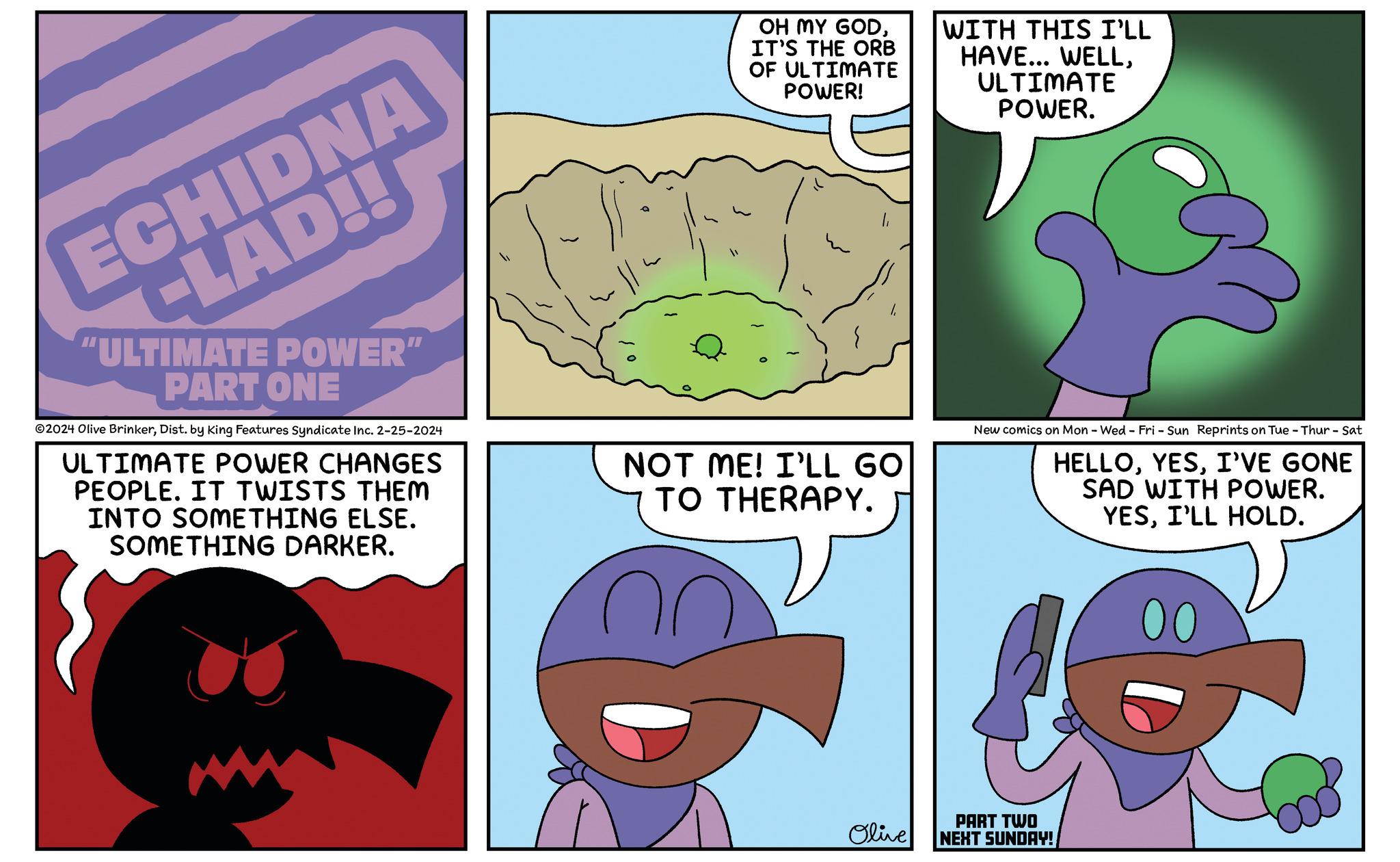 Happy OCR: ECHIDNA CLAD!! "ULTIMATE POWER" PART ONE ?2024 Olive BrinkerDist. by King Features Syndicate Inc. 2-25-2024 ULTIMATE POWER CHANGES PEOPLE. IT TWISTS THEM INTO SOMETHING ELSE. SOMETHING DARKER. OH MY GODIT'S THE ORB OF ULTIMATE POWER! NOT ME! I'LL GO TO THERAPY. Olive WITH THIS I'LL HAVE... WELLULTIMATE POWER. New comics on Mon - Wed-Fri - Sun Reprints on Tue - Thur - Sat HELLOI'VE GONE SAD WITH POWER. YESI'LL HOLD. PART TWO NEXT SUNDAY! 00 G ECHIDNA CLAD !! " ULTIMATE POWER " PART ONE ?2024 Olive BrinkerDist . by King Features Syndicate Inc. 2-25-2024 ULTIMATE POWER CHANGES PEOPLE . IT TWISTS THEM INTO SOMETHING ELSE . SOMETHING DARKER . OH MY GODIT'S THE ORB OF ULTIMATE POWER ! NOT ME ! I'LL GO TO THERAPY . Olive WITH THIS I'LL HAVE ... WELLULTIMATE POWER . New comics on Mon - Wed - Fri - Sun Reprints on Tue - Thur - Sat HELLOI'VE GONE SAD WITH POWER . YESI'LL HOLD . PART TWO NEXT SUNDAY ! 00 G