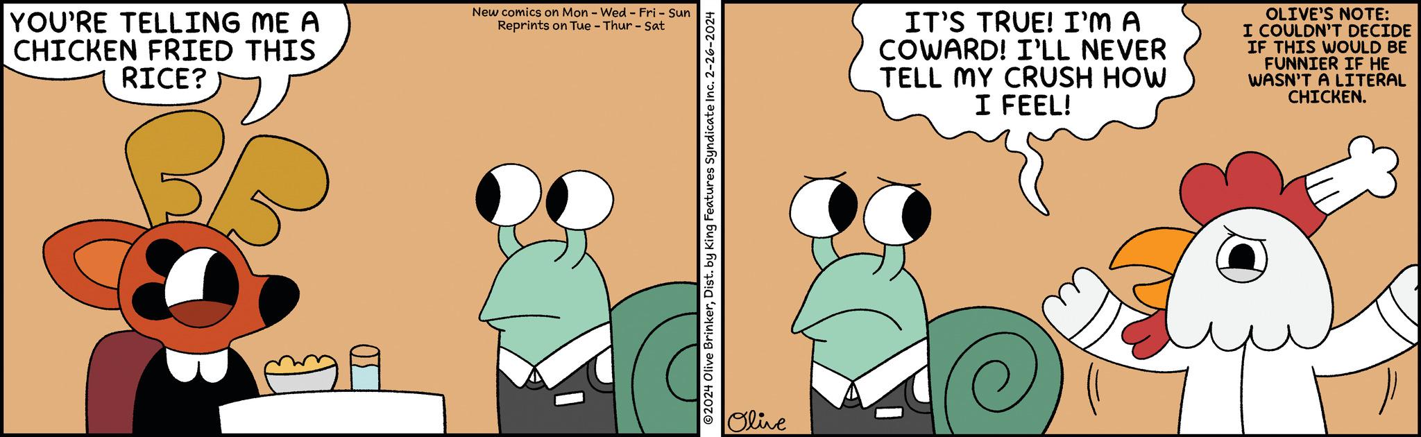 Art OCR: YOU'RE TELLING ME A CHICKEN FRIED THIS RICE? New comics on Mon - Wed-Fri - Sun Reprints on Tue - Thur - Sat ?2024 Olive BrinkerDist. by King Features Syndicate Inc. 2-26-2024 Olive IT'S TRUE! I'M A COWARD! I'LL NEVER TELL MY CRUSH HOW I FEEL! OLIVE'S NOTE: I COULDN'T DECIDE IF THIS WOULD BE FUNNIER IF HE WASN'T A LITERAL CHICKEN. YOU'RE TELLING ME A CHICKEN FRIED THIS RICE ? New comics on Mon - Wed - Fri - Sun Reprints on Tue - Thur - Sat ?2024 Olive BrinkerDist . by King Features Syndicate Inc. 2-26-2024 Olive IT'S TRUE ! I'M A COWARD ! I'LL NEVER TELL MY CRUSH HOW I FEEL ! OLIVE'S NOTE : I COULDN'T DECIDE IF THIS WOULD BE FUNNIER IF HE WASN'T A LITERAL CHICKEN .