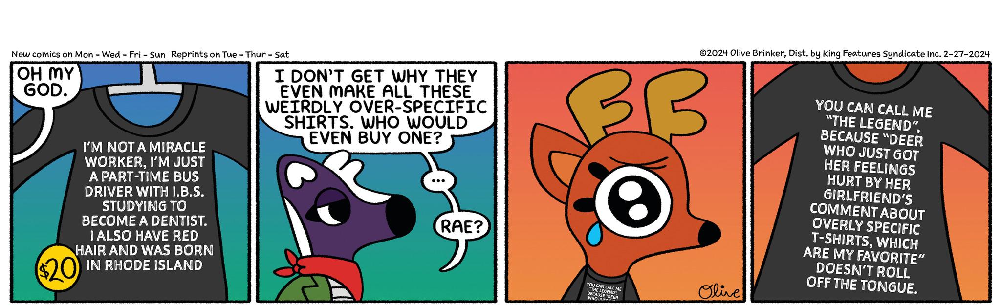 Illustration OCR: New comics on Mon - Wed - Fri - Sun Reprints on Tue - Thur - Sat OH MY GOD. I'M NOT A MIRACLE WORKERI'M JUST A PART-TIME BUS DRIVER WITH I.B.S. STUDYING TO BECOME A DENTIST. I ALSO HAVE RED HAIR AND WAS BORN IN RHODE ISLAND $20 I DON'T GET WHY THEY EVEN MAKE ALL THESE WEIRDLY OVER-SPECIFIC SHIRTS. WHO WOULD EVEN BUY ONE? RAE? ?2024 Olive BrinkerDist. by King Features Syndicate Inc. 2-27-2024 3 B e YOU CAN CALL ME "THE LEGEND BECAUSE D WHO IDEER Olive YOU CAN CALL ME "THE LEGEND"BECAUSE "DEER WHO JUST GOT HER FEELINGS HURT BY HER GIRLFRIEND'S COMMENT ABOUT OVERLY SPECIFIC T-SHIRTSWHICH ARE MY FAVORITE" DOESN'T ROLL OFF THE TONGUE. New comics on Mon - Wed - Fri - Sun Reprints on Tue - Thur - Sat OH MY GOD . I'M NOT A MIRACLE WORKERI'M JUST A PART - TIME BUS DRIVER WITH I.B.S. STUDYING TO BECOME A DENTIST . I ALSO HAVE RED HAIR AND WAS BORN IN RHODE ISLAND $ 20 I DON'T GET WHY THEY EVEN MAKE ALL THESE WEIRDLY OVER - SPECIFIC SHIRTS . WHO WOULD EVEN BUY ONE ? RAE ? ?2024 Olive BrinkerDist . by King Features Syndicate Inc. 2-27-2024 3 B e YOU CAN CALL ME " THE LEGEND BECAUSE D WHO IDEER Olive YOU CAN CALL ME " THE LEGEND "BECAUSE " DEER WHO JUST GOT HER FEELINGS HURT BY HER GIRLFRIEND'S COMMENT ABOUT OVERLY SPECIFIC T - SHIRTSWHICH ARE MY FAVORITE " DOESN'T ROLL OFF THE TONGUE .