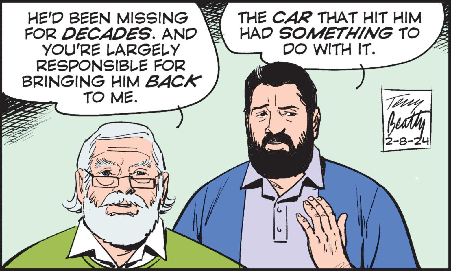 Sharing OCR: HE'D BEEN MISSING FOR DECADES. AND YOU'RE LARGELY RESPONSIBLE FOR BRINGING HIM BACK TO ME. THE CAR THAT HIT HIM HAD SOMETHING TO DO WITH IT. Beatty 2-8-24 HE'D BEEN MISSING FOR DECADES . AND YOU'RE LARGELY RESPONSIBLE FOR BRINGING HIM BACK TO ME . THE CAR THAT HIT HIM HAD SOMETHING TO DO WITH IT . Beatty 2-8-24
