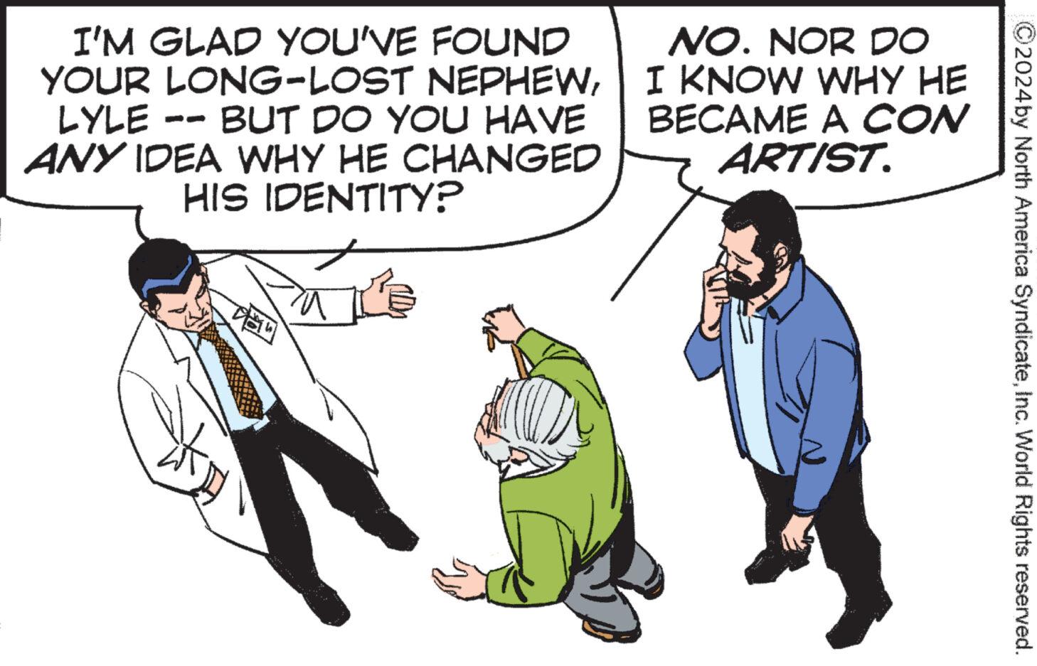 Conversation OCR: I'M GLAD YOU'VE FOUND YOUR LONG-LOST NEPHEWLYLE · BUT DO YOU HAVE ANY IDEA WHY HE CHANGED HIS IDENTITY? NO. NOR DO I KNOW WHY HE BECAME A CON ARTIST. ?2024 by North America SyndicateInc. World Rights reserved. I'M GLAD YOU'VE FOUND YOUR LONG - LOST NEPHEWLYLE · BUT DO YOU HAVE ANY IDEA WHY HE CHANGED HIS IDENTITY ? NO . NOR DO I KNOW WHY HE BECAME A CON ARTIST . ?2024 by North America SyndicateInc. World Rights reserved .