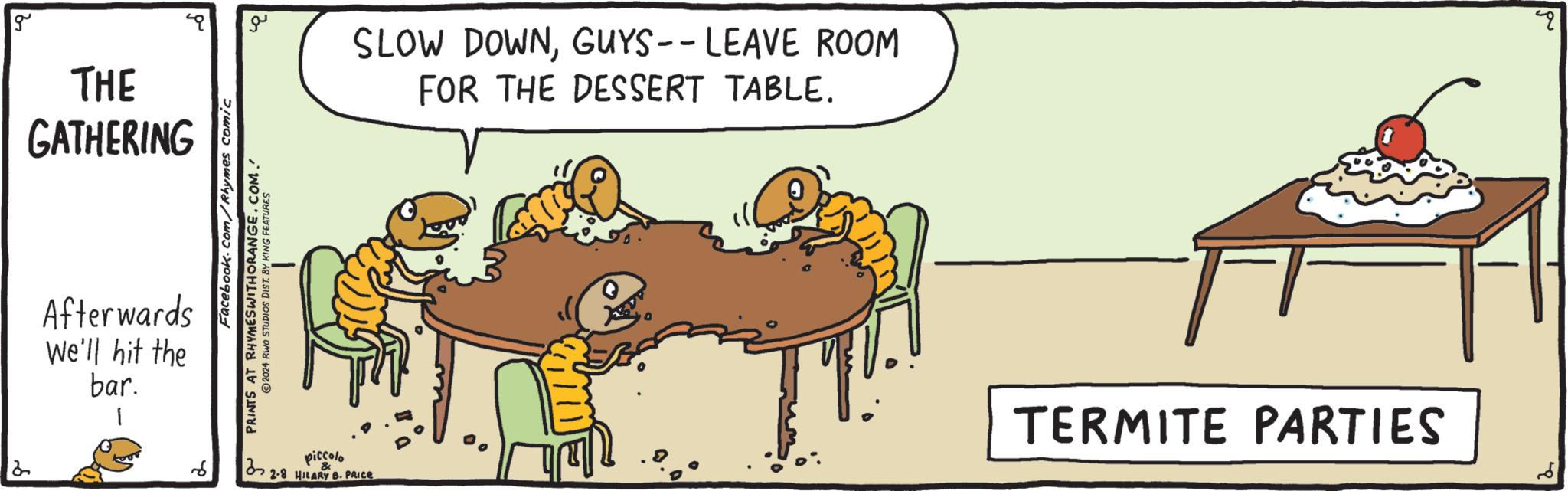 Conversation OCR: g THE GATHERING 2 Afterwards We'll hit the bar. 1 d Facebook.com/Rhymes comic a PRINTS AT RHYMES WITHORANGE.COM. ?2024 RWO STUDIOS DIST. BY KING FEATURES 1 SLOW DOWNGUYS-- LEAVE ROOM FOR THE DESSERT TABLE. piccolo 2-8 HILARY B. PRICE T TERMITE PARTIES pu g THE GATHERING 2 Afterwards We'll hit the bar . 1 d Facebook.com/Rhymes comic a PRINTS AT RHYMES WITHORANGE.COM . ?2024 RWO STUDIOS DIST . BY KING FEATURES 1 SLOW DOWNGUYS-- LEAVE ROOM FOR THE DESSERT TABLE . piccolo 2-8 HILARY B. PRICE T TERMITE PARTIES pu