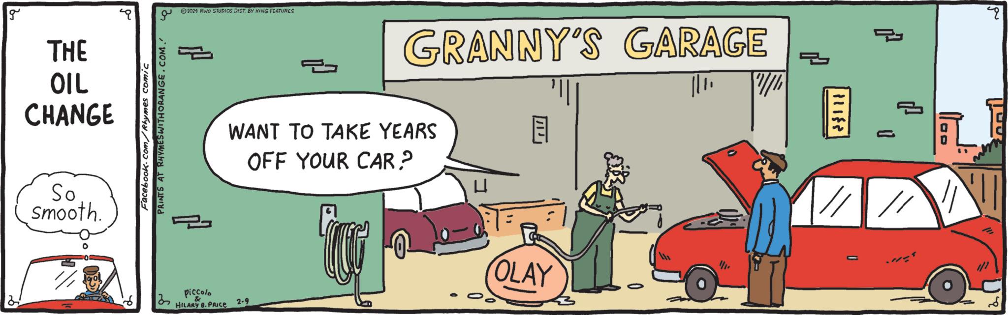 Rectangle OCR: g THE OIL CHANGE So smooth. Facebook.com/Rhymes comic PRINTS AT RHYMES WITH ORANGE.COM. 32 ?2024 RWO STUDIOS DIST. BY KING FEATURES piccolo HILARY B.PRICE 2 2-9 GRANNY'S GARAGE WANT TO TAKE YEARS OFF YOUR CAR? OLAY = 1.10 4. U/h 11188 1 (f // | // 2 g THE OIL CHANGE So smooth . Facebook.com/Rhymes comic PRINTS AT RHYMES WITH ORANGE.COM . 32 ?2024 RWO STUDIOS DIST . BY KING FEATURES piccolo HILARY B.PRICE 2 2-9 GRANNY'S GARAGE WANT TO TAKE YEARS OFF YOUR CAR? OLAY = 1.10 4 . U / h 11188 1 ( f // | // 2