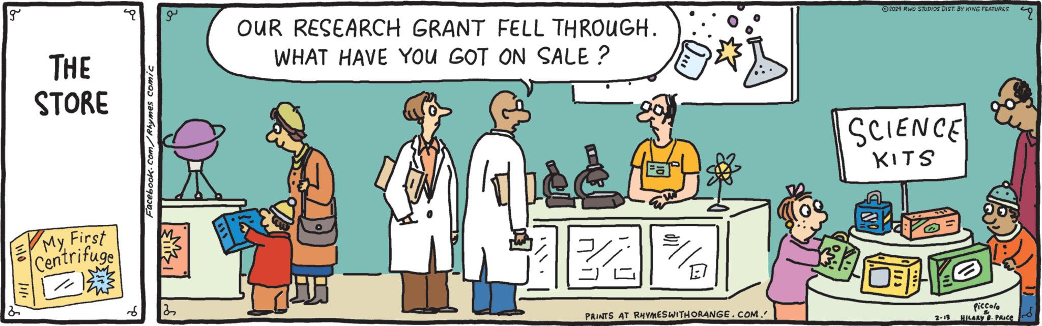 Font OCR: g THE STORE My First Centrifuge d Facebook.com/Rhymes comic a 32 OUR RESEARCH GRANT FELL THROUGH. WHAT HAVE YOU GOT ON SALE ? AB 12 PRINTS AT RHYMES WITH ORANGE.COM. ?2024 RWO STUDIOS DIST. BY KING FEATURES SCIENCE KITS OYO 2-13 Piccolo HILARY 8. PRICE g THE STORE My First Centrifuge d Facebook.com/Rhymes comic a 32 OUR RESEARCH GRANT FELL THROUGH . WHAT HAVE YOU GOT ON SALE ? AB 12 PRINTS AT RHYMES WITH ORANGE.COM . ?2024 RWO STUDIOS DIST . BY KING FEATURES SCIENCE KITS OYO 2-13 Piccolo HILARY 8. PRICE