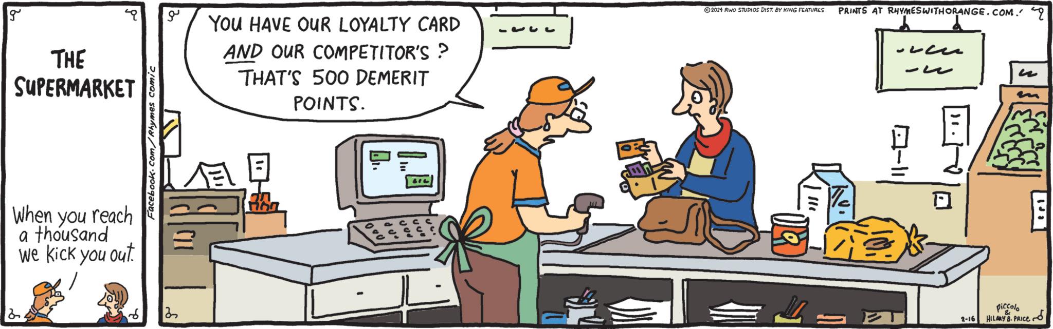Art OCR: g THE SUPERMARKET When you reach a thousand we kick you out. d. Facebook.com/Rhymes comic 122 YOU HAVE OUR LOYALTY CARD AND OUR COMPETITOR'S ? THAT'S 500 DEMERIT POINTS. Dr. c ?2024 RWO STUDIOS DIST. BY KING FEATURES || PRINTS AT RHYMES WITHORANGE.COM. q ? 2 = - 10-11 2-16 piccolo HILARY B. PRICE g THE SUPERMARKET When you reach a thousand we kick you out . d . Facebook.com/Rhymes comic 122 YOU HAVE OUR LOYALTY CARD AND OUR COMPETITOR'S ? THAT'S 500 DEMERIT POINTS . Dr. c ?2024 RWO STUDIOS DIST . BY KING FEATURES || PRINTS AT RHYMES WITHORANGE.COM . q ? 2 = - 10-11 2-16 piccolo HILARY B. PRICE