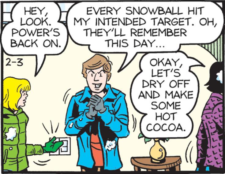 Font OCR: HEYLOOK. POWER'S BACK ON. 2-3 / EVERY SNOWBALL HIT MY INTENDED TARGET. OHTHEY'LL REMEMBER THIS DAY... OKAY LET'S DRY OFF AND MAKE SOME HOT COCOA. ex HEYLOOK . POWER'S BACK ON . 2-3 / EVERY SNOWBALL HIT MY INTENDED TARGET . OHTHEY'LL REMEMBER THIS DAY ... OKAY LET'S DRY OFF AND MAKE SOME HOT COCOA . ex