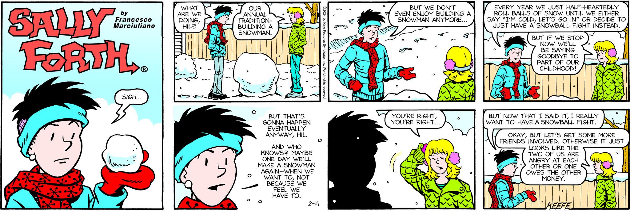 Happy OCR: SALLY FORTH.. Ý * by Francesco Marciuliano Qu SIGH... WHAT ARE WE DOINGHIL? OUR ANNUAL TRADITION- BUILDING A SNOWMAN. BUT THAT'S GONNA HAPPEN EVENTUALLY ANYWAYHIL. AND WHO KNOWS? MAYBE ONE DAY WE'LL MAKE A SNOWMAN AGAIN-WHEN WE WANT TONOT BECAUSE WE FEEL WE HAVE TO. 2-4 BUT WE DON'T EVEN ENJOY BUILDING A SNOWMAN ANYMORE... G YOU'RE RIGHTYOU'RE RIGHT... EVERY YEAR WE JUST HALF-HEARTEDLY ROLL BALLS OF SNOW UNTIL WE EITHER SAY "I'M COLDLET'S GO IN" OR DECIDE TO JUST HAVE A SNOWBALL FIGHT INSTEAD. BUT IF WE STOP NOW WE'LL BE SAYING GOODBYE TO PART OF OUR CHILDHOOD! HO BUT NOW THAT I SAID ITI REALLY WANT TO HAVE A SNOWBALL FIGHT. OKAYBUT LET'S GET SOME MORE FRIENDS INVOLVED. OTHERWISE IT JUST LOOKS LIKE THE TWO OF US ARE ANGRY AT EACH OTHER OR ONE OWES THE OTHER MONEY. HET KEEFE SALLY FORTH .. Ý * by Francesco Marciuliano Qu SIGH ... WHAT ARE WE DOINGHIL ? OUR ANNUAL TRADITION BUILDING A SNOWMAN . BUT THAT'S GONNA HAPPEN EVENTUALLY ANYWAYHIL . AND WHO KNOWS ? MAYBE ONE DAY WE'LL MAKE A SNOWMAN AGAIN - WHEN WE WANT TONOT BECAUSE WE FEEL WE HAVE TO . 2-4 BUT WE DON'T EVEN ENJOY BUILDING A SNOWMAN ANYMORE ... G YOU'RE RIGHTYOU'RE RIGHT ... EVERY YEAR WE JUST HALF - HEARTEDLY ROLL BALLS OF SNOW UNTIL WE EITHER SAY " I'M COLDLET'S GO IN " OR DECIDE TO JUST HAVE A SNOWBALL FIGHT INSTEAD . BUT IF WE STOP NOW WE'LL BE SAYING GOODBYE TO PART OF OUR CHILDHOOD ! HO BUT NOW THAT I SAID ITI REALLY WANT TO HAVE A SNOWBALL FIGHT . OKAYBUT LET'S GET SOME MORE FRIENDS INVOLVED . OTHERWISE IT JUST LOOKS LIKE THE TWO OF US ARE ANGRY AT EACH OTHER OR ONE OWES THE OTHER MONEY . HET KEEFE