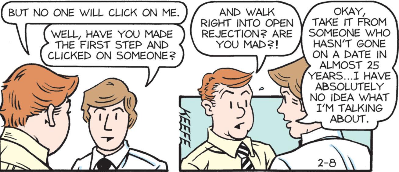 Sharing OCR: BUT NO ONE WILL CLICK ON ME. WELLHAVE YOU MADE THE FIRST STEP AND CLICKED ON SOMEONE? KEEFE AND WALK RIGHT INTO OPEN REJECTION? ARE YOU MAD?! OKAYTAKE IT FROM SOMEONE WHO HASN'T GONE ON A DATE IN ALMOST 25 YEARS...I HAVE ABSOLUTELY NO IDEA WHAT I'M TALKING ABOUT. 2-8 BUT NO ONE WILL CLICK ON ME . WELLHAVE YOU MADE THE FIRST STEP AND CLICKED ON SOMEONE ? KEEFE AND WALK RIGHT INTO OPEN REJECTION ? ARE YOU MAD ?! OKAYTAKE IT FROM SOMEONE WHO HASN'T GONE ON A DATE IN ALMOST 25 YEARS ... I HAVE ABSOLUTELY NO IDEA WHAT I'M TALKING ABOUT . 2-8