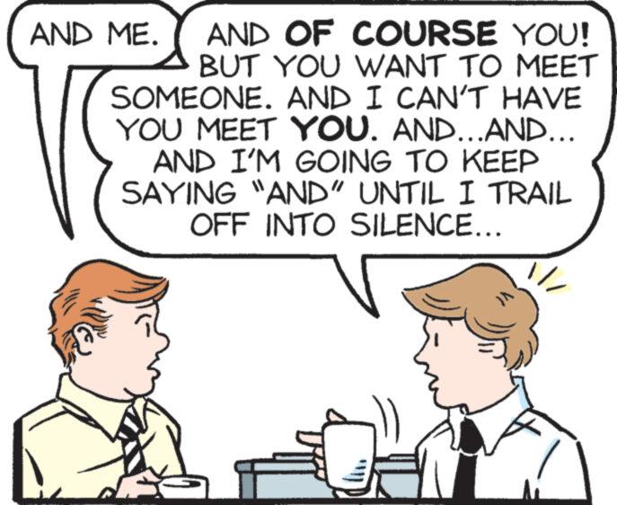 Organism OCR: AND OF COURSE YOU! BUT YOU WANT TO MEET SOMEONE. AND I CAN'T HAVE YOU MEET YOU. AND...AND... AND I'M GOING TO KEEP SAYING "AND" UNTIL I TRAIL OFF INTO SILENCE... AND ME. AND OF COURSE YOU ! BUT YOU WANT TO MEET SOMEONE . AND I CAN'T HAVE YOU MEET YOU . AND ... AND ... AND I'M GOING TO KEEP SAYING " AND " UNTIL I TRAIL OFF INTO SILENCE ... AND ME .