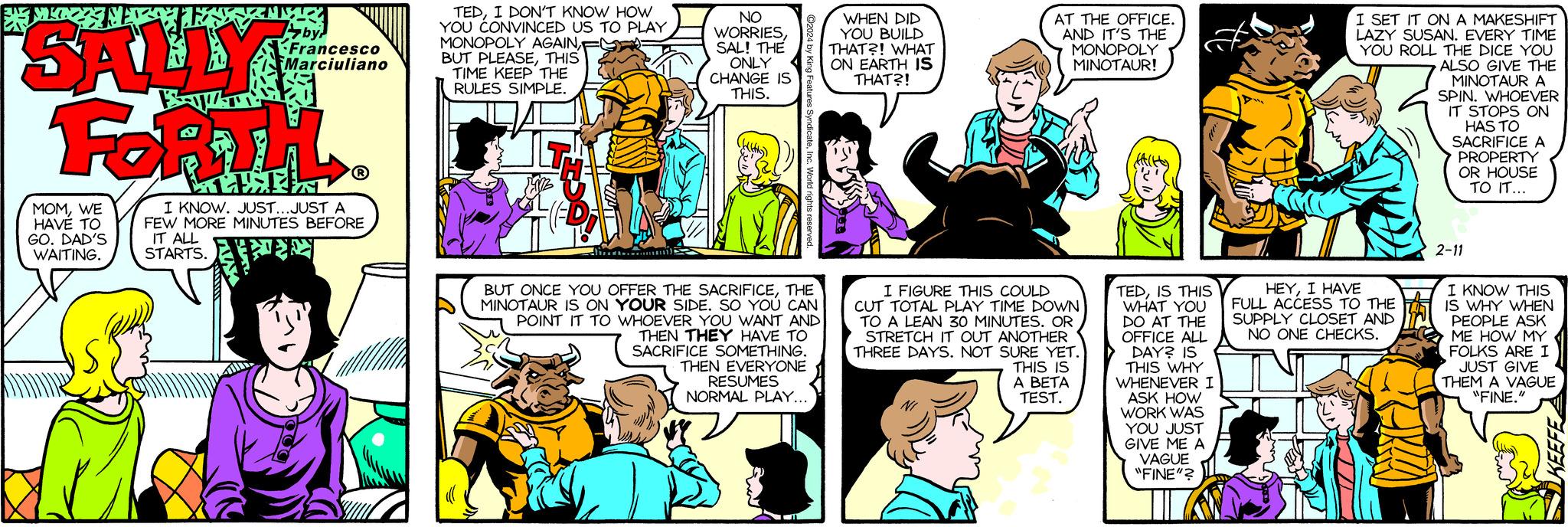 Font OCR: SALLY FORTH MOMWE HAVE TO GO. DAD'S WAITING. Aby Francesco Marciuliano I KNOW. JUST...JUST A FEW MORE MINUTES BEFORE IT ALL STARTS. PIN THA TEDI DON'T KNOW HOW YOU CONVINCED US TO PLAY MONOPOLY AGAINTHIS TIME KEEP THE RULES SIMPLE. NO WORRIESSAL! THE ONLY CHANGE IS THIS. es SyndicateInc. World rights reserved BUT ONCE YOU OFFER THE SACRIFICETHE MINOTAUR IS ON YOUR SIDE. SO YOU CAN POINT IT TO WHOEVER YOU WANT AND THEN THEY HAVE TO SACRIFICE SOMETHING. THEN EVERYONE RESUMES NORMAL PLAY... WHEN DID YOU BUILD THAT?! WHAT ON EARTH IS THAT?! AT THE OFFICE. AND IT'S THE MONOPOLY MINOTAUR! I FIGURE THIS COULD CUT TOTAL PLAY TIME DOWN TO A LEAN 30 MINUTES. OR STRETCH IT OUT ANOTHER THREE DAYS. NOT SURE YET. THIS IS A BETA TEST. ((tt) TEDIS THIS WHAT YOU DO AT THE OFFICE ALL DAY? IS THIS WHY WHENEVER I ASK HOW WORK WAS YOU JUST GIVE ME A VAGUE "FINE"? I SET IT ON A MAKESHIFT LAZY SUSAN. EVERY TIME YOU ROLL THE DICE YOU ALSO GIVE THE MINOTAUR A SPIN. WHOEVER IT STOPS ON HAS TO SACRIFICE A PROPERTY OR HOUSE TO IT... HEYI HAVE FULL ACCESS TO THE SUPPLY CLOSET AND NO ONE CHECKS. 2-11 I KNOW THIS IS WHY WHEN PEOPLE ASK ME HOW MY FOLKS ARE I JUST GIVE THEM A VAGUE "FINE." KEEFE SALLY FORTH MOMWE HAVE TO GO . DAD'S WAITING . Aby Francesco Marciuliano I KNOW . JUST ... JUST A FEW MORE MINUTES BEFORE IT ALL STARTS . PIN THA TEDI DON'T KNOW HOW YOU CONVINCED US TO PLAY MONOPOLY AGAINBUT PLEASETHIS TIME KEEP THE RULES SIMPLE . NO WORRIESSAL ! THE ONLY CHANGE IS THIS . es SyndicateInc. World rights reserved BUT ONCE YOU OFFER THE SACRIFICETHE MINOTAUR IS ON YOUR SIDE . SO YOU CAN POINT IT TO WHOEVER YOU WANT AND THEN THEY HAVE TO SACRIFICE SOMETHING . THEN EVERYONE RESUMES NORMAL PLAY ... WHEN DID YOU BUILD THAT ?! WHAT ON EARTH IS THAT ?! AT THE OFFICE . AND IT'S THE MONOPOLY MINOTAUR ! I FIGURE THIS COULD CUT TOTAL PLAY TIME DOWN TO A LEAN 30 MINUTES . OR STRETCH IT OUT ANOTHER THREE DAYS . NOT SURE YET . THIS IS A BETA TEST . ( ( tt ) TEDIS THIS WHAT YOU DO AT THE OFFICE ALL DAY ? IS THIS WHY WHENEVER I ASK HOW WORK WAS YOU JUST GIVE ME A VAGUE " FINE " ? I SET IT ON A MAKESHIFT LAZY SUSAN . EVERY TIME YOU ROLL THE DICE YOU ALSO GIVE THE MINOTAUR A SPIN . WHOEVER IT STOPS ON HAS TO SACRIFICE A PROPERTY OR HOUSE TO IT ... HEYI HAVE FULL ACCESS TO THE SUPPLY CLOSET AND NO ONE CHECKS . 2-11 I KNOW THIS IS WHY WHEN PEOPLE ASK ME HOW MY FOLKS ARE I JUST GIVE THEM A VAGUE " FINE . " KEEFE