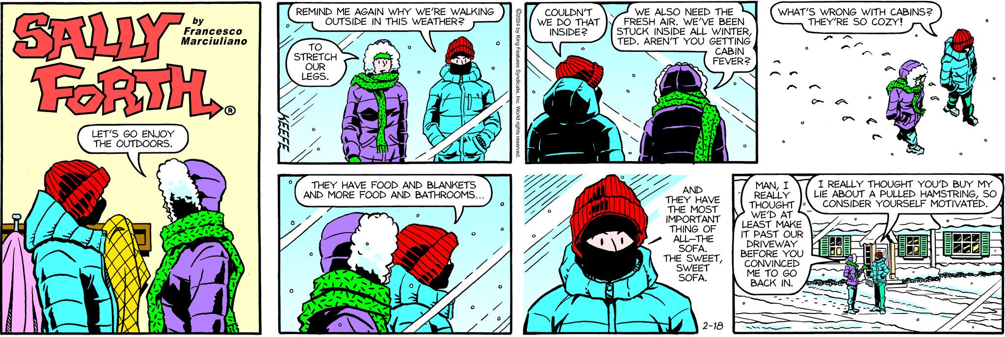 Mammal OCR: SALLY FORTH LET'S GO ENJOY THE OUTDOORS. by Francesco Marciuliano ?R? 1833 REMIND ME AGAIN WHY WE'RE WALKING OUTSIDE IN THIS WEATHER? TO STRETCH OUR LEGS. THEY HAVE FOOD AND BLANKETS AND MORE FOOD AND BATHROOMS... O ?2024 by King Features SyndicateInc. World rights reserved COULDN'T WE DO THAT INSIDE? WE ALSO NEED THE FRESH AIR. WE'VE BEEN STUCK INSIDE ALL WINTERTED. AREN'T YOU GETTING CABIN FEVER? AND THEY HAVE THE MOST IMPORTANT THING OF ALL-THE SOFA. THE SWEETSWEET SOFA. 2-18 WHAT'S WRONG WITH CABINS? THEY'RE SO COZY! MANI REALLY THOUGHT WE'D AT LEAST MAKE IT PAST OUR DRIVEWAY BEFORE YOU CONVINCED ME TO GO BACK IN. I REALLY THOUGHT YOU'D BUY MY LIE ABOUT A PULLED HAMSTRINGSO CONSIDER YOURSELF MOTIVATED. SALLY FORTH LET'S GO ENJOY THE OUTDOORS . by Francesco Marciuliano ?R? 1833 REMIND ME AGAIN WHY WE'RE WALKING OUTSIDE IN THIS WEATHER ? TO STRETCH OUR LEGS . THEY HAVE FOOD AND BLANKETS AND MORE FOOD AND BATHROOMS ... O ?2024 by King Features SyndicateInc. World rights reserved COULDN'T WE DO THAT INSIDE ? WE ALSO NEED THE FRESH AIR . WE'VE BEEN STUCK INSIDE ALL WINTERTED . AREN'T YOU GETTING CABIN FEVER ? AND THEY HAVE THE MOST IMPORTANT THING OF ALL - THE SOFA . THE SWEETSWEET SOFA . 2-18 WHAT'S WRONG WITH CABINS ? THEY'RE SO COZY ! MANI REALLY THOUGHT WE'D AT LEAST MAKE IT PAST OUR DRIVEWAY BEFORE YOU CONVINCED ME TO GO BACK IN . I REALLY THOUGHT YOU'D BUY MY LIE ABOUT A PULLED HAMSTRINGSO CONSIDER YOURSELF MOTIVATED .