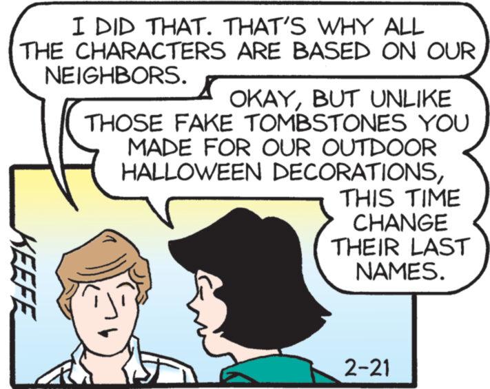 Art OCR: I DID THAT. THAT'S WHY ALL THE CHARACTERS ARE BASED ON OUR NEIGHBORS. KEEFE OKAYBUT UNLIKE THOSE FAKE TOMBSTONES YOU MADE FOR OUR OUTDOOR HALLOWEEN DECORATIONSTHIS TIME CHANGE THEIR LAST NAMES. 2-21 I DID THAT . THAT'S WHY ALL THE CHARACTERS ARE BASED ON OUR NEIGHBORS . KEEFE OKAYBUT UNLIKE THOSE FAKE TOMBSTONES YOU MADE FOR OUR OUTDOOR HALLOWEEN DECORATIONSTHIS TIME CHANGE THEIR LAST NAMES . 2-21
