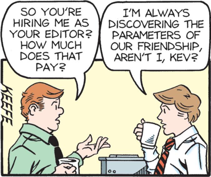 Mammal OCR: SO YOU'RE HIRING ME AS YOUR EDITOR? HOW MUCH DOES THAT PAY? KEEFE 1/2 I'M ALWAYS DISCOVERING THE PARAMETERS OF OUR FRIENDSHIPKEV? SO YOU'RE HIRING ME AS YOUR EDITOR ? HOW MUCH DOES THAT PAY ? KEEFE 1 / 2 I'M ALWAYS DISCOVERING THE PARAMETERS OF OUR FRIENDSHIPAREN'T IKEV ?