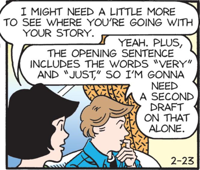 Art OCR: I MIGHT NEED A LITTLE MORE TO SEE WHERE YOU'RE GOING WITH YOUR STORY. YEAH. PLUSTHE OPENING SENTENCE INCLUDES THE WORDS "VERY" AND "JUST" SO I'M GONNA NEED A SECOND DRAFT ON THAT ALONE. IN 65 2-23 I MIGHT NEED A LITTLE MORE TO SEE WHERE YOU'RE GOING WITH YOUR STORY . YEAH . PLUSTHE OPENING SENTENCE INCLUDES THE WORDS " VERY " AND " JUST" SO I'M GONNA NEED A SECOND DRAFT ON THAT ALONE . IN 65 2-23