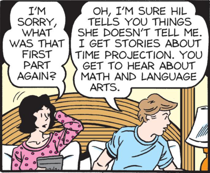 Illustration OCR: I'M SORRYWHAT WAS THAT FIRST PART AGAIN? OHI'M SURE HIL TELLS YOU THINGS SHE DOESN'T TELL ME. I GET STORIES ABOUT TIME PROJECTION. YOU GET TO HEAR ABOUT MATH AND LANGUAGE ARTS. X 7 I'M SORRYWHAT WAS THAT FIRST PART AGAIN ? OHI'M SURE HIL TELLS YOU THINGS SHE DOESN'T TELL ME . I GET STORIES ABOUT TIME PROJECTION . YOU GET TO HEAR ABOUT MATH AND LANGUAGE ARTS . X 7