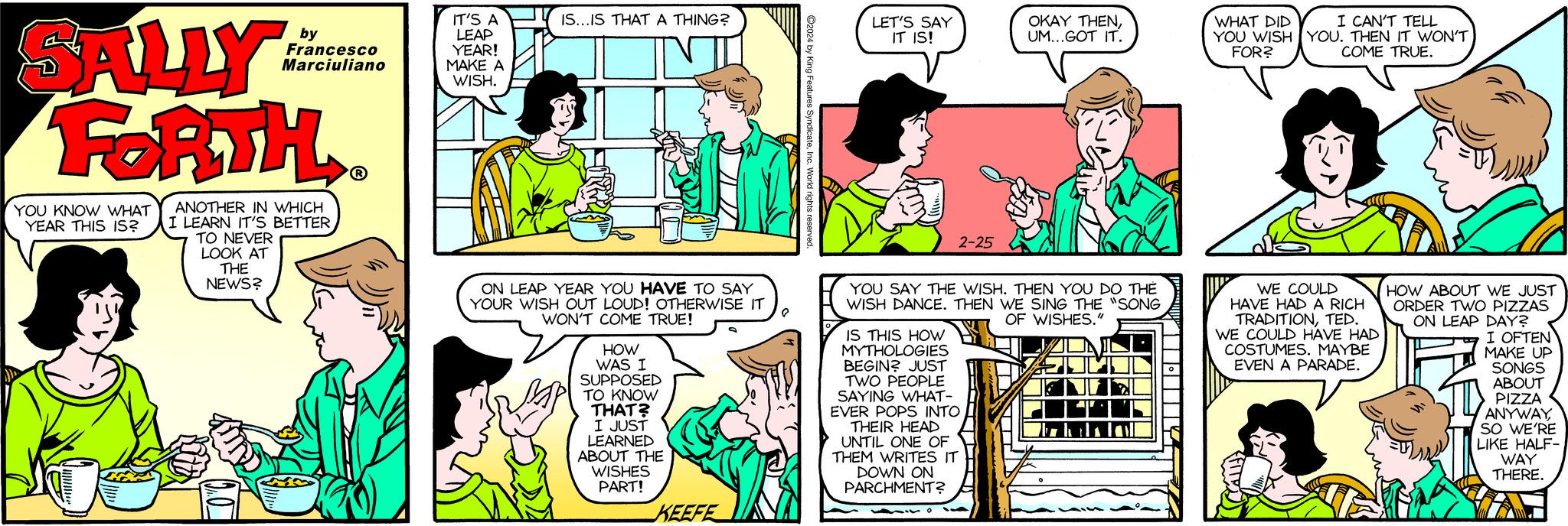 Font OCR: SALLY FORTH YOU KNOW WHAT YEAR THIS IS? by Francesco Marciuliano ANOTHER IN WHICH I LEARN IT'S BETTER TO NEVER LOOK AT THE NEWS? ? IT'S A LEAP YEAR! MAKE A WISH. IS...IS THAT A THING? ON LEAP YEAR YOU HAVE TO SAY YOUR WISH OUT LOUD! OTHERWISE IT WON'T COME TRUE! P HOW WAS I SUPPOSED TO KNOW THAT? I JUST LEARNED ABOUT THE WISHES PART! KEEFE ?2024 by King Features SyndicateIn LET'S SAY IT IS! 2-25 YOU SAY THE WISH. THEN YOU DO THÉ WISH DANCE. THEN WE SING THE "SONG OF WISHES." IS THIS HOW MYTHOLOGIES BEGIN? JUST TWO PEOPLE SAYING WHAT- EVER POPS INTO OKAY THENUM...GOT IT. THEIR HEAD UNTIL ONE OF THEM WRITES IT DOWN ON PARCHMENT? WHAT DID I CAN'T TELL YOU WISH YOU. THEN IT WON'T FOR? COME TRUE. WE COULD HAVE HAD A RICH TRADITIONTED. WE COULD HAVE HAD COSTUMES. MAYBE EVEN A PARADE. HOW ABOUT WE JUST ORDER TWO PIZZAS ON LEAP DAY? I OFTEN MAKE UP SONGS ABOUT PIZZA ANYWAYSO WE'RE LIKE HALF- WAY THERE. SALLY FORTH YOU KNOW WHAT YEAR THIS IS ? by Francesco Marciuliano ANOTHER IN WHICH I LEARN IT'S BETTER TO NEVER LOOK AT THE NEWS ? ? IT'S A LEAP YEAR ! MAKE A WISH . IS ... IS THAT A THING ? ON LEAP YEAR YOU HAVE TO SAY YOUR WISH OUT LOUD ! OTHERWISE IT WON'T COME TRUE ! P HOW WAS I SUPPOSED TO KNOW THAT ? I JUST LEARNED ABOUT THE WISHES PART ! KEEFE ?2024 by King Features SyndicateIn LET'S SAY IT IS ! 2-25 YOU SAY THE WISH . THEN YOU DO THÉ WISH DANCE . THEN WE SING THE " SONG OF WISHES . " IS THIS HOW MYTHOLOGIES BEGIN ? JUST TWO PEOPLE SAYING WHAT EVER POPS INTO OKAY THENUM ... GOT IT . THEIR HEAD UNTIL ONE OF THEM WRITES IT DOWN ON PARCHMENT ? WHAT DID I CAN'T TELL YOU WISH YOU . THEN IT WON'T FOR ? COME TRUE . WE COULD HAVE HAD A RICH TRADITIONTED . WE COULD HAVE HAD COSTUMES . MAYBE EVEN A PARADE . HOW ABOUT WE JUST ORDER TWO PIZZAS ON LEAP DAY ? I OFTEN MAKE UP SONGS ABOUT PIZZA ANYWAYSO WE'RE LIKE HALF WAY THERE .