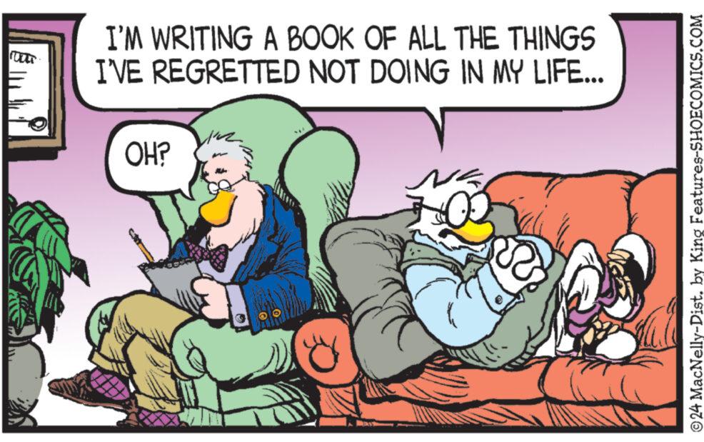 Font OCR: I'M WRITING A BOOK OF ALL THE THINGS I'VE REGRETTED NOT DOING IN MY LIFE... OH? 344 ?24 MacNelly-Dist. by King Features-SHOECOMICS.COM I'M WRITING A BOOK OF ALL THE THINGS I'VE REGRETTED NOT DOING IN MY LIFE ... OH ? 344 ?24 MacNelly - Dist . by King Features-SHOECOMICS.COM
