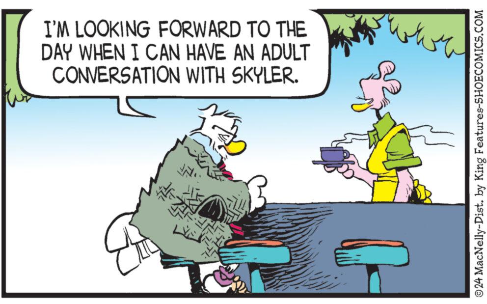 People OCR: I'M LOOKING FORWARD TO THE DAY WHEN I CAN HAVE AN ADULT CONVERSATION WITH SKYLER. H ??? ??????? ??? ?24 MacNelly-Dist. by King Features-SHOECOMICS.COM I'M LOOKING FORWARD TO THE DAY WHEN I CAN HAVE AN ADULT CONVERSATION WITH SKYLER . H ??? ??????? ??? ?24 MacNelly - Dist . by King Features-SHOECOMICS.COM