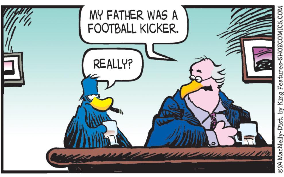 Illustration OCR: MY FATHER WAS A FOOTBALL KICKER. REALLY? ?24 MacNelly-Dist. by King Features-SHOECOMICS.COM MY FATHER WAS A FOOTBALL KICKER . REALLY ? ?24 MacNelly - Dist . by King Features-SHOECOMICS.COM