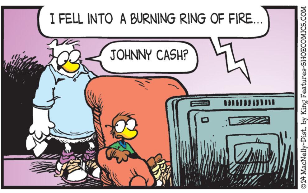 Parallel OCR: I FELL INTO A BURNING RING OF FIRE... JOHNNY CASH? KA W ?24 MacNelly-Dist. by King Features-SHOECOMICS.COM I FELL INTO A BURNING RING OF FIRE ... JOHNNY CASH ? KA W ?24 MacNelly - Dist . by King Features-SHOECOMICS.COM