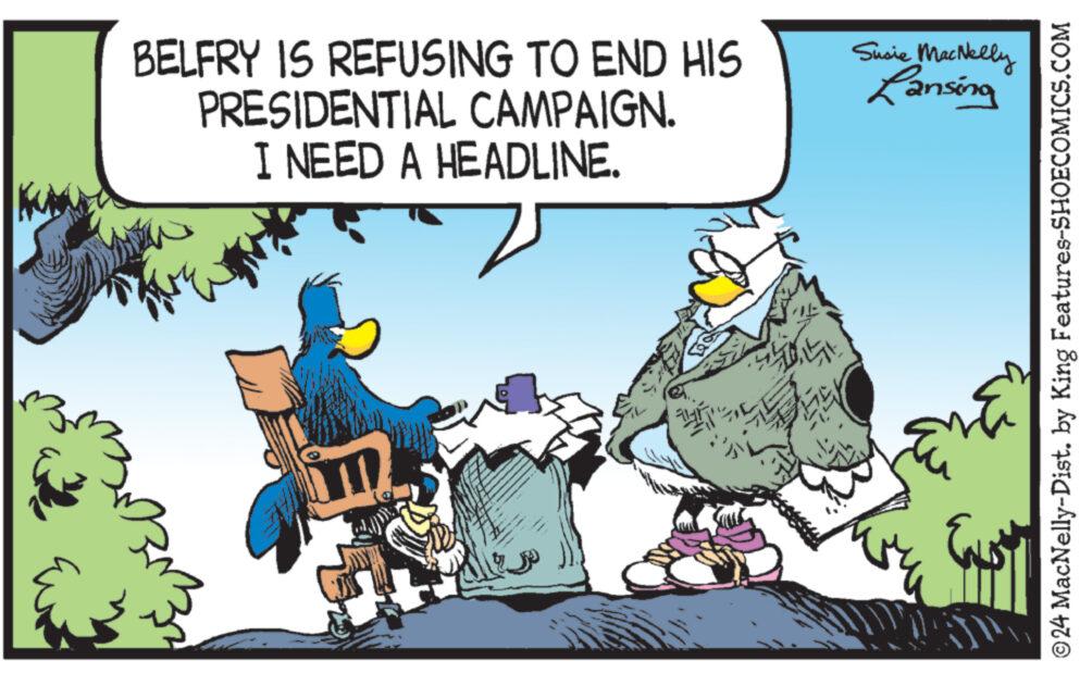 Fictional character OCR: BELFRY IS REFUSING TO END HIS PRESIDENTIAL CAMPAIGN. I NEED A HEADLINE. F app ?? SOLT Susie MacNelly Lansing ?24 MacNelly-Dist. by King Features-SHOECOMICS.COM BELFRY IS REFUSING TO END HIS PRESIDENTIAL CAMPAIGN . I NEED A HEADLINE . F app ?? SOLT Susie MacNelly Lansing ?24 MacNelly - Dist . by King Features-SHOECOMICS.COM