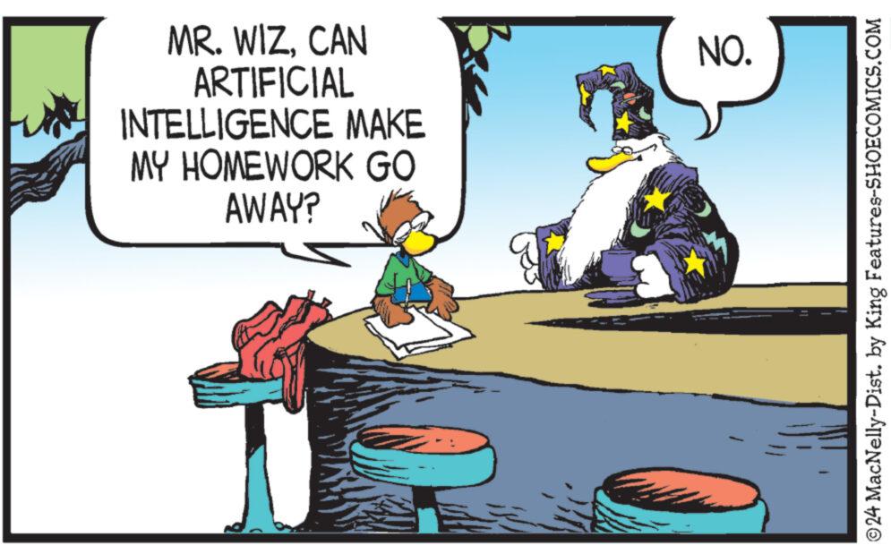 Fiction OCR: MR. WIZCAN ARTIFICIAL INTELLIGENCE MAKE MY HOMEWORK GO AWAY? NO. ?24 MacNelly-Dist. by King Features-SHOECOMICS.COM MR . WIZCAN ARTIFICIAL INTELLIGENCE MAKE MY HOMEWORK GO AWAY ? NO . ?24 MacNelly - Dist . by King Features-SHOECOMICS.COM
