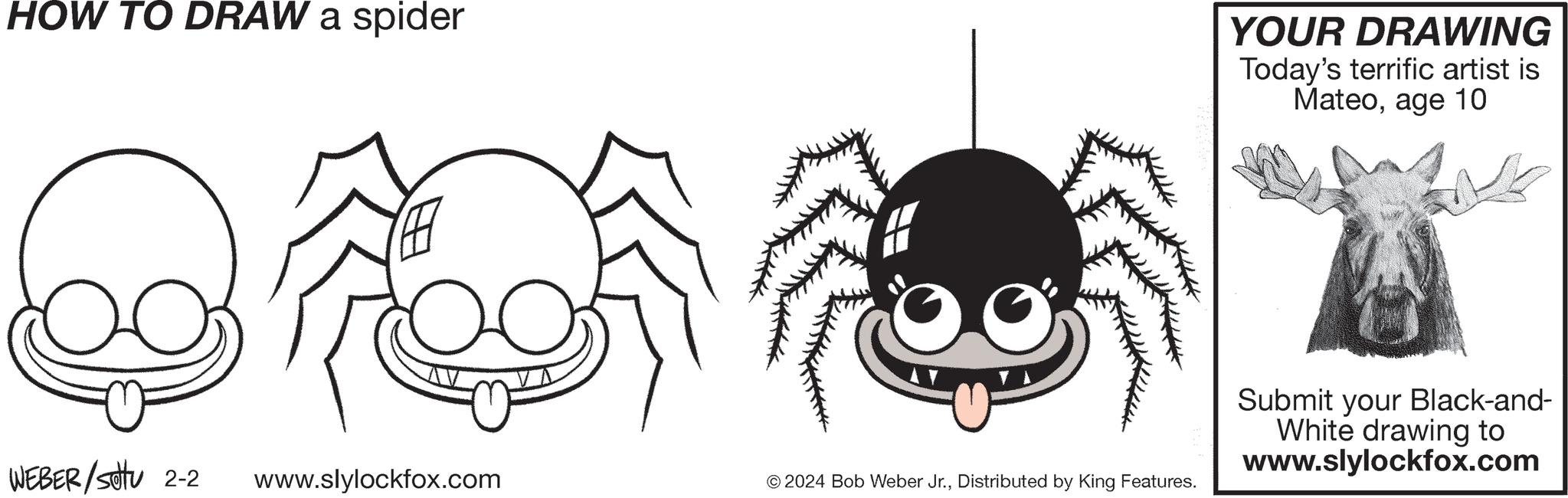 Organism OCR: HOW TO DRAW a spider WEBER/stu 2-2 www.slylockfox.com © 2024 Bob Weber Jr.Distributed by King Features. YOUR DRAWING Today's terrific artist is Mateoage 10 Submit your Black-and- White drawing to www.slylockfox.com HOW TO DRAW a spider WEBER / stu 2-2 www.slylockfox.com © 2024 Bob Weber Jr.Distributed by King Features . YOUR DRAWING Today's terrific artist is Mateoage 10 Submit your Black - and White drawing to www.slylockfox.com