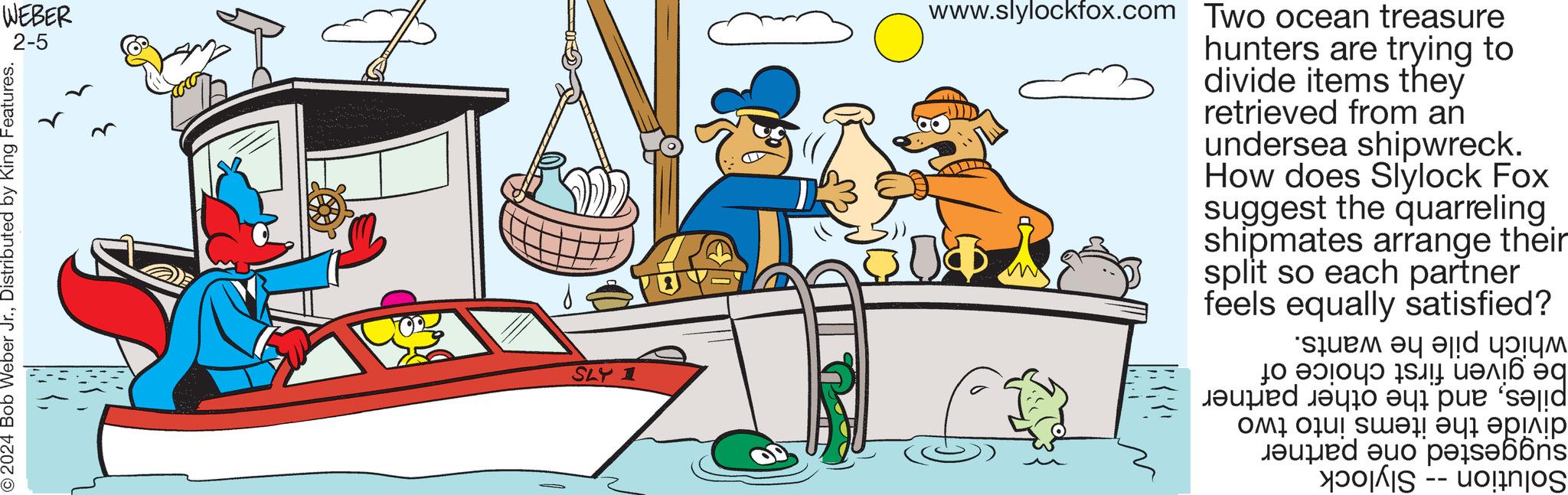 Illustration OCR: WEBER 2-5 © 2024 Bob Weber Jr.Distributed by King Features. SLY 1 www.slylockfox.com Two ocean treasure hunters are trying to divide items they retrieved from an undersea shipwreck. How does Slylock Fox suggest the quarreling shipmates arrange their split so each partner equally satisfied? feels which pile he wants. be given first choice of pilesand the other partner divide the items into two suggested one partner Solution Slylock WEBER 2-5 © 2024 Bob Weber Jr.Distributed by King Features . SLY 1 www.slylockfox.com Two ocean treasure hunters are trying to divide items they retrieved from an undersea shipwreck . How does Slylock Fox suggest the quarreling shipmates arrange their split so each partner equally satisfied ? feels which pile he wants . be given first choice of pilesand the other partner divide the items into two suggested one partner Solution Slylock