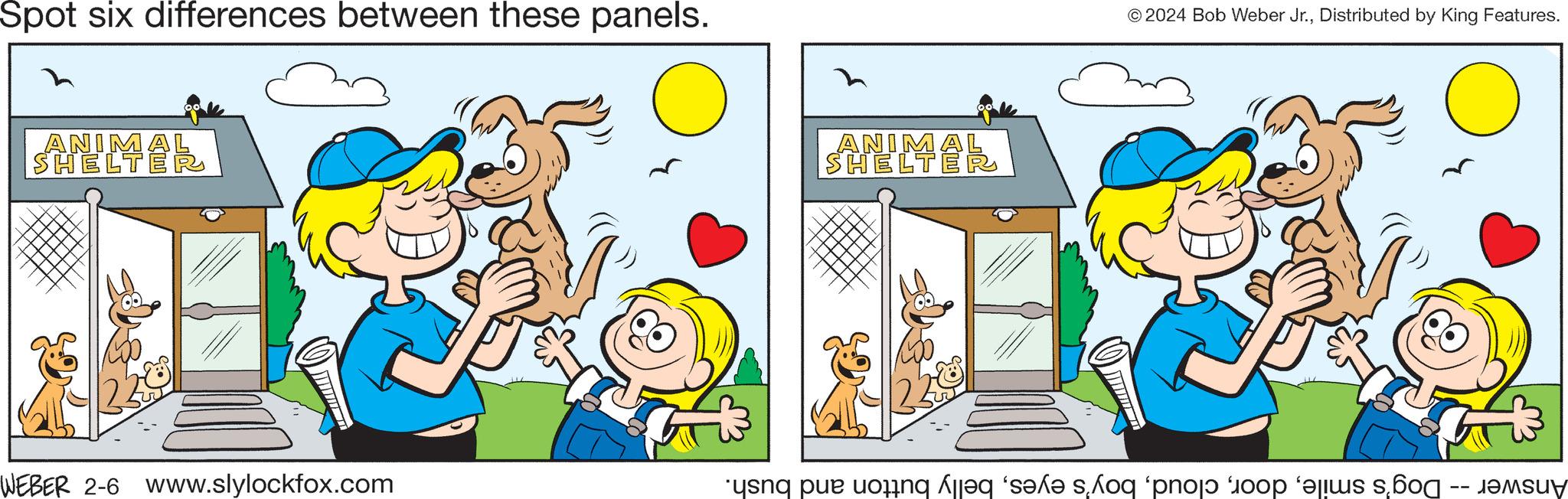 Adaptation OCR: Spot six differences between these panels. ANIM SHELT WEBER 2-6 www.slylockfox.com ANIM SHELT IMAR © 2024 Bob Weber Jr.Distributed by King Features. un peting Alles se shoq pno bo s s Spot six differences between these panels . ANIM SHELT WEBER 2-6 www.slylockfox.com ANIM SHELT IMAR © 2024 Bob Weber Jr.Distributed by King Features . un peting Alles se shoq pno bo s s