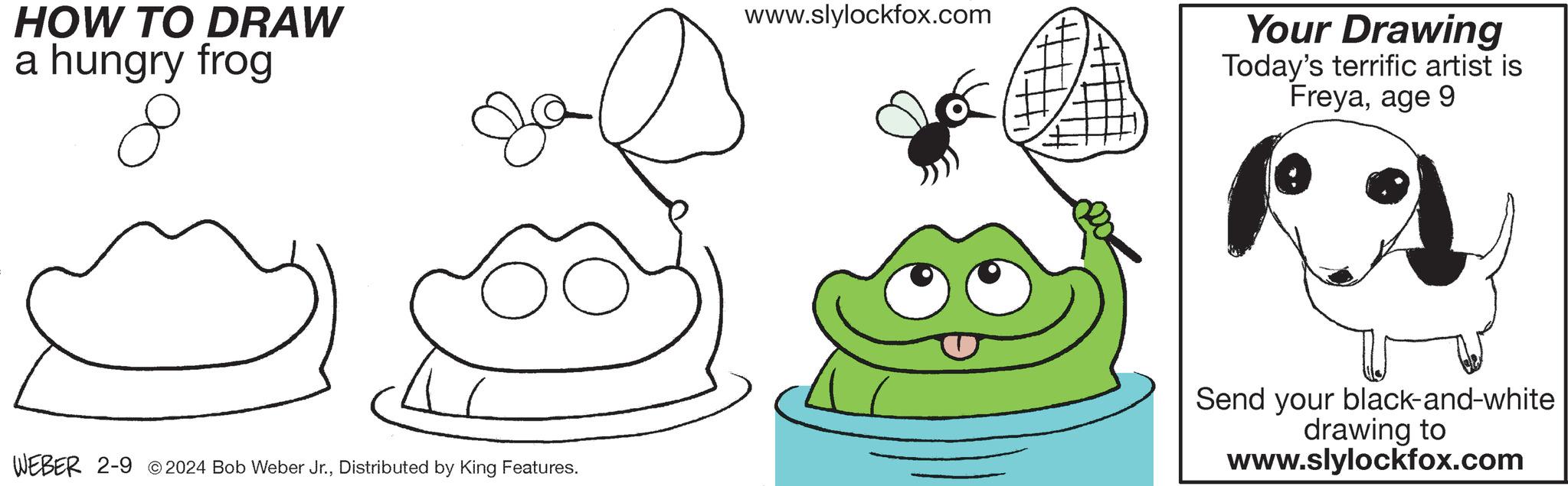 Gesture OCR: HOW TO DRAW a hungry frog 8 WEBER 2-9 2024 Bob Weber Jr.Distributed by King Features. www.slylockfox.com Your Drawing Today's terrific artist is Freyaage 9 Send your black-and-white drawing to www.slylockfox.com HOW TO DRAW a hungry frog 8 WEBER 2-9 2024 Bob Weber Jr.Distributed by King Features . www.slylockfox.com Your Drawing Today's terrific artist is Freyaage 9 Send your black - and - white drawing to www.slylockfox.com