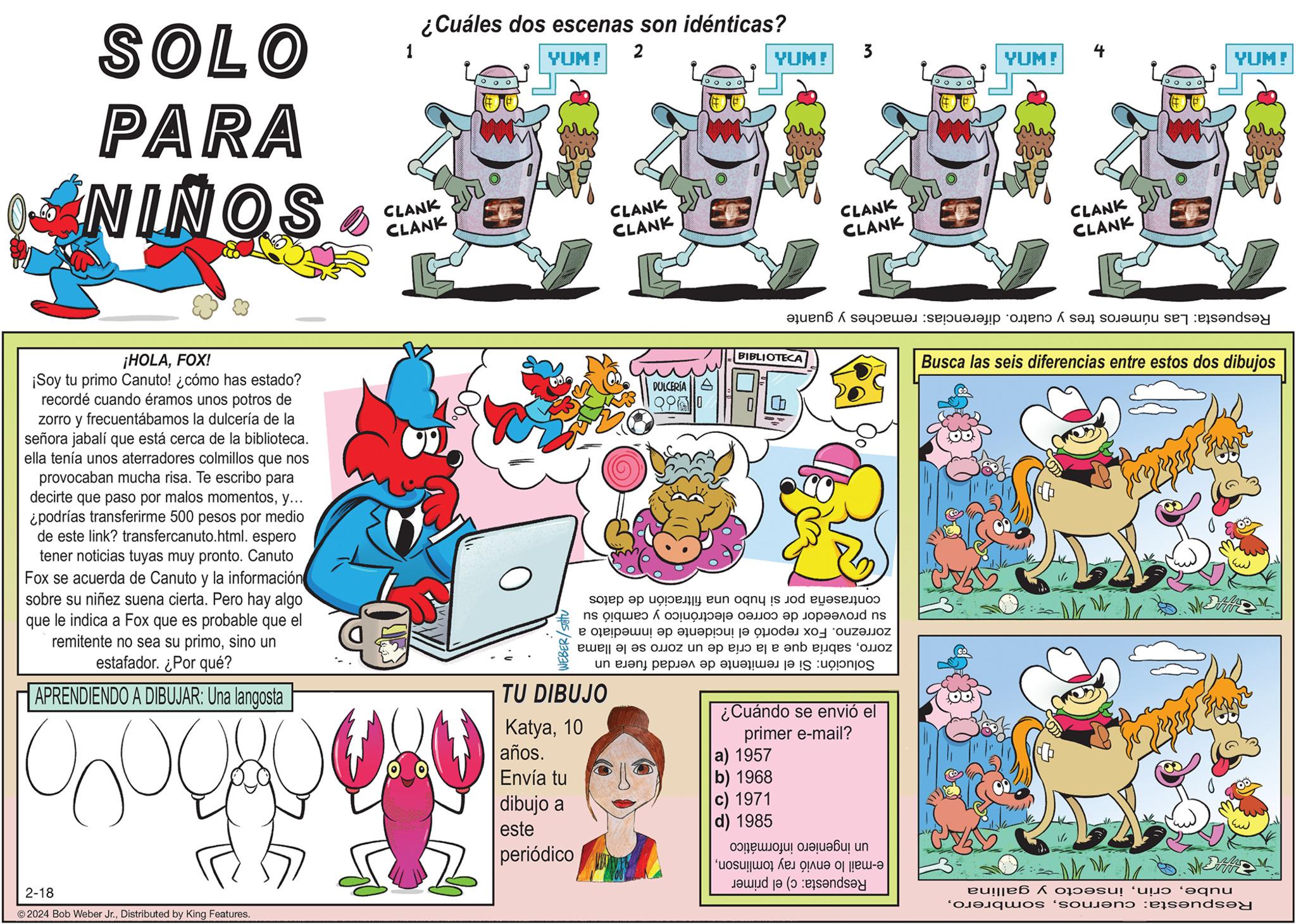 Fiction OCR: SOLO PARA SONIN ¡HOLAFOX! ¡Soy tu primo Canuto! ¿cómo has estado? recordé cuando éramos unos potros de zorro y frecuentábamos la dulcería de la señora jabalí que está cerca de la biblioteca. ella tenía unos aterradores colmillos que nos provocaban mucha risa. Te escribo para decirte que paso por malos momentosy... ¿podrías transferirme 500 pesos por medio de este link? transfercanuto.html. espero tener noticias tuyas muy pronto. Canuto Fox se acuerda de Canuto y la información sobre su niñez suena cierta. Pero hay algo que le indica a Fox que es probable que el remitente no sea su primosino un estafador. ¿Por qué? APRENDIENDO A DIBUJAR: Una langosta hoo 2-18 ?2024 Bob Weber Jr.Distributed by King Features. 1 ¿Cuáles dos escenas son idénticas? YUM! 2 ??? CLANK CLANK CLANK CLANK CLANK CLANK DULCERÍA 2960 TU DIBUJO Katya10 años. Envía tu dibujo a este periódico YUM! BIBLIOTECA contraseña por si hubo una filtración de datos su proveedor de correo electrónico y cambió su zorrezno. Fox reportó el incidente de inmediato a zorrosabría que a la cría de un zorro se le llama Si el remitente de verdad fuera un Solución: a) 1957 b) 1968 c) 1971 d) 1985 & ¿Cuándo se envió el primer e-mail? YUM! Respuesta: Las números tres y cuatro. diferencias: remaches y guante informático un ingeniero e-mail lo envió ray tomlinsonRespuesta: c) el primer 4 CLANK CLANK oooo YUM! w Busca las seis diferencias entre estos dos dibujos nubeinsecto y gallina Respuesta: cuernosSOLO PARA SONIN ¡ HOLAFOX ! ¡ Soy tu primo Canuto ! ¿ cómo has estado ? recordé cuando éramos unos potros de zorro y frecuentábamos la dulcería de la señora jabalí que está cerca de la biblioteca . ella tenía unos aterradores colmillos que nos provocaban mucha risa . Te escribo para decirte que paso por malos momentosy ... ¿ podrías transferirme 500 pesos por medio de este link ? transfercanuto.html . espero tener noticias tuyas muy pronto . Canuto Fox se acuerda de Canuto y la información sobre su niñez suena cierta . Pero hay algo que le indica a Fox que es probable que el remitente no sea su primosino un estafador . ¿ Por qué ? APRENDIENDO A DIBUJAR : Una langosta hoo 2-18 ?2024 Bob Weber Jr.Distributed by King Features . 1 ¿ Cuáles dos escenas son idénticas ? YUM ! 2 ?? ? CLANK CLANK CLANK CLANK CLANK CLANK DULCERÍA 2960 TU DIBUJO Katya10 años . Envía tu dibujo a este periódico YUM ! BIBLIOTECA contraseña por si hubo una filtración de datos su proveedor de correo electrónico y cambió su zorrezno . Fox reportó el incidente de inmediato a zorrosabría que a la cría de un zorro se le llama Si el remitente de verdad fuera un Solución : a ) 1957 b ) 1968 c ) 1971 d ) 1985 & ¿ Cuándo se envió el primer e - mail ? YUM ! Respuesta : Las números tres y cuatro . diferencias : remaches y guante informático un ingeniero e - mail lo envió ray tomlinsonRespuesta : c ) el primer 4 CLANK CLANK oooo YUM ! w Busca las seis diferencias entre estos dos dibujos nubeinsecto y gallina Respuesta : cuernos