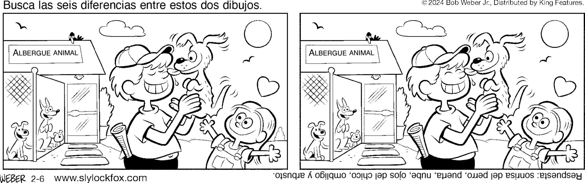 Parallel OCR: Busca las seis diferencias entre estos dos dibujos. O ALBERGUE ANIMAL WEBER 2-6 www.slylockfox.com ALBERGUE ANIMAL ©2024 Bob Weber Jr.Distributed by King Features. se od tae solo qn and on the standa Busca las seis diferencias entre estos dos dibujos . O ALBERGUE ANIMAL WEBER 2-6 www.slylockfox.com ALBERGUE ANIMAL © 2024 Bob Weber Jr.Distributed by King Features . se od tae solo qn and on the standa