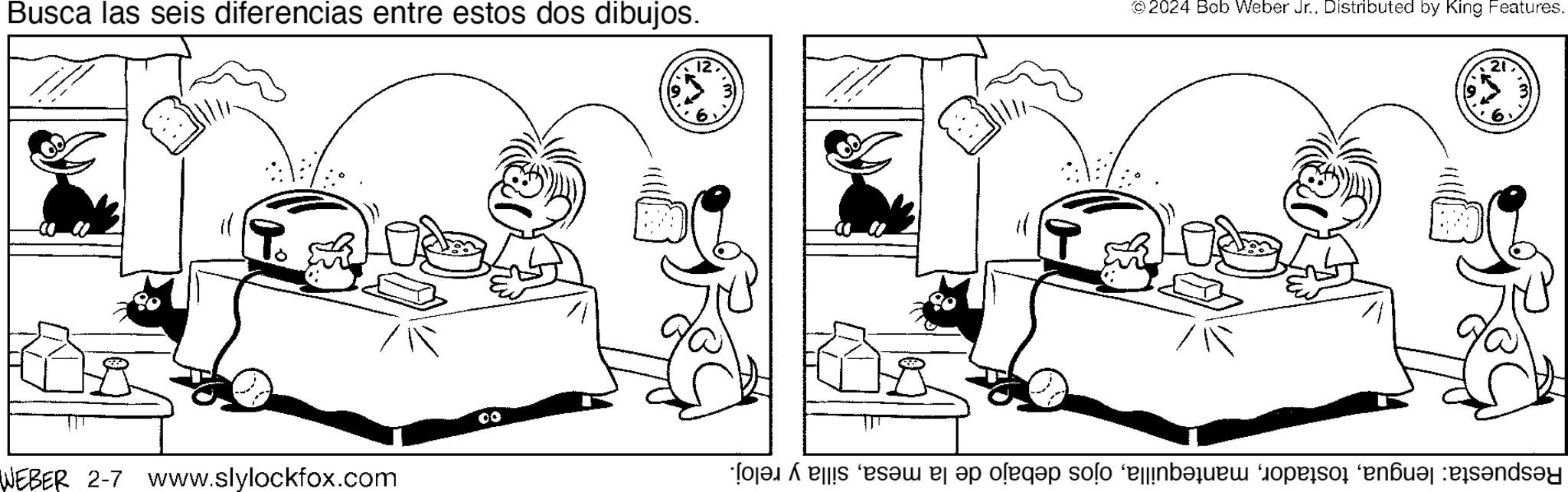 Gesture OCR: Busca las seis diferencias entre estos dos dibujos. WEBER 2-7 www.slylockfox.com 127 ©2024 Bob Weber Jr.. Distributed by King Features. ALY 21 Respuesta: lenguasilla y reloj. Busca las seis diferencias entre estos dos dibujos . WEBER 2-7 www.slylockfox.com 127 © 2024 Bob Weber Jr .. Distributed by King Features . ALY 21 Respuesta : lenguaojos debajo de la mesasilla y reloj .