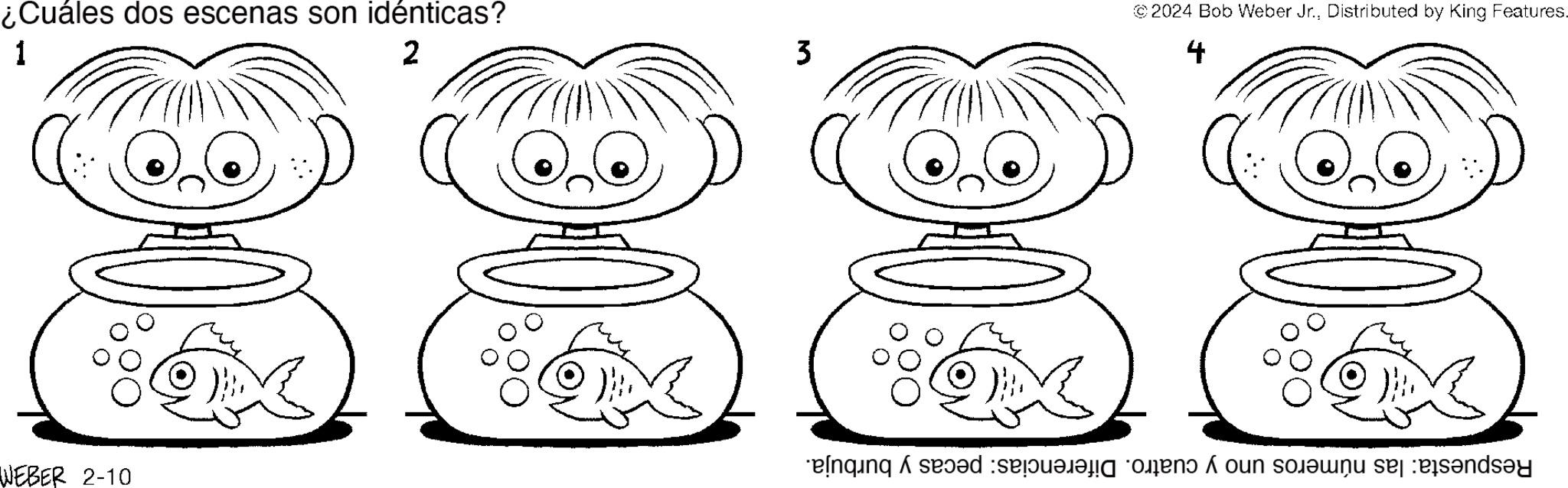 Organ OCR: ¿Cuáles dos escenas son idénticas? 1 2 WEBER 2-10 M 3 C ©2024 Bob Weber Jr.Distributed by King Features. 4 Respuesta: las números uno y cuatro. Diferencias: pecas y burbuja. ¿ Cuáles dos escenas son idénticas ? 1 2 WEBER 2-10 M 3 C © 2024 Bob Weber Jr.Distributed by King Features . 4 Respuesta : las números uno y cuatro . Diferencias : pecas y burbuja .