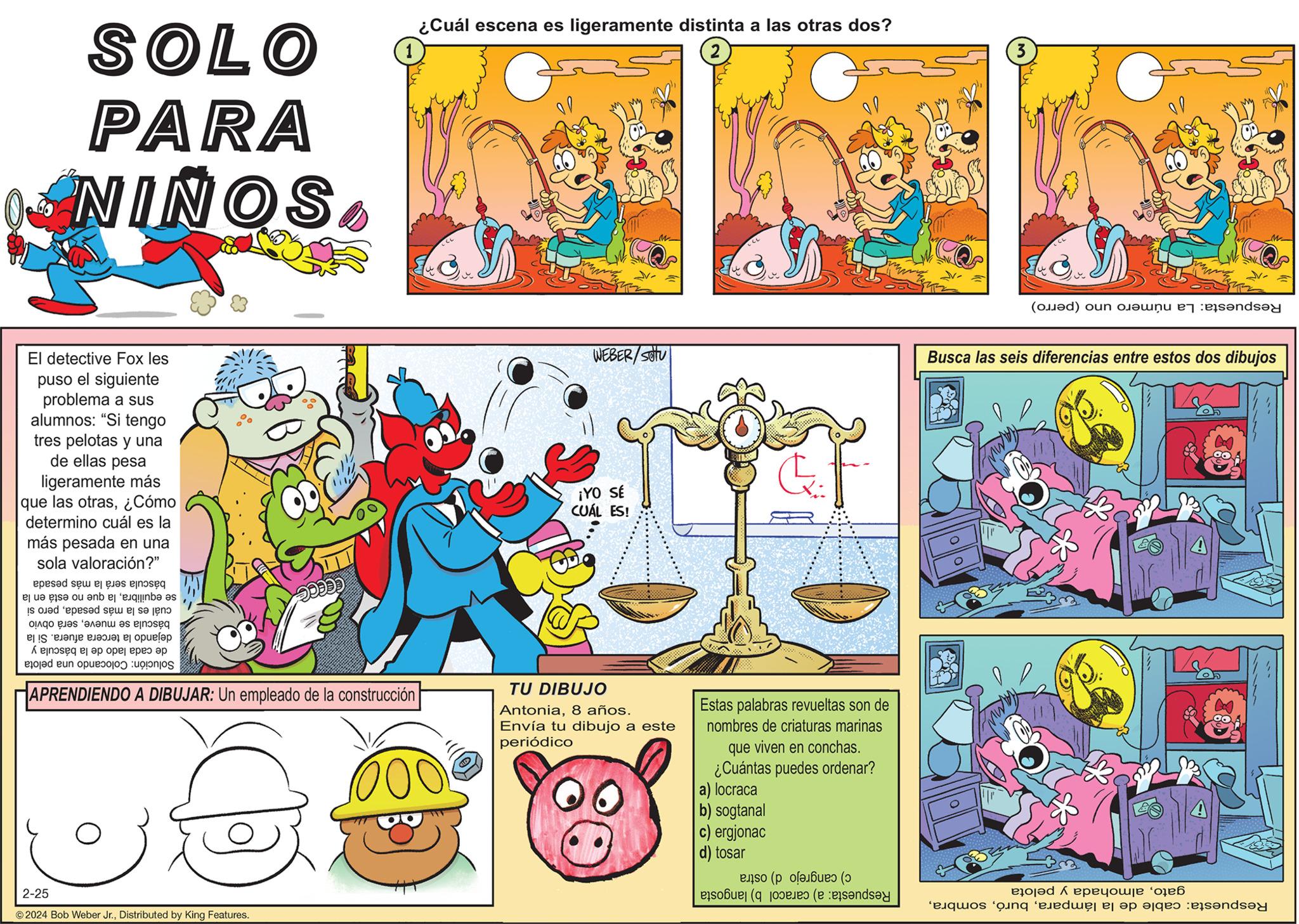 Art OCR: SOLO PARA NIÑOS El detective Fox les puso el siguiente problema a sus alumnos: "Si tengo tres pelotas y una de ellas pesa ligeramente más que las otras¿Cómo determino cuál es la más pesada en una sola valoración?" báscula será la más pesada se equilibrala que no está en la cuál es la más pesadapero si báscula se mueveserá obvio dejando la tercera afuera. Si la de cada lado de la báscula y Solución: Colocando una pelota CECCE 2-25 ?2024 Bob Weber Jr.Distributed by King Features. ¿Cuál escena es ligeramente distinta a las otras dos? APRENDIENDO A DIBUJAR: Un empleado de la construcción | bor WEBER/SOU ¡YO SÉ CUÁL TU DIBUJO Antonia8 años. Envía tu dibujo a este periódico Estas palabras revueltas son de nombres de criaturas marinas que viven en conchas. puedes ordenar? ¿Cuántas a) locraca b) sogtanal c) ergjonac d) tosar c) cangrejo d) ostra Respuesta: a) caracol b) langosta 3 ol Respuesta: La número uno (perro) Busca las seis diferencias entre estos dos dibujos gatoalmohada y pelota Respuesta: cable de la lámparaSOLO PARA NIÑOS El detective Fox les puso el siguiente problema a sus alumnos : " Si tengo tres pelotas y una de ellas pesa ligeramente más que las otras¿ Cómo determino cuál es la más pesada en una sola valoración ? " báscula será la más pesada se equilibrala que no está en la cuál es la más pesadapero si báscula se mueveserá obvio dejando la tercera afuera . Si la de cada lado de la báscula y Solución : Colocando una pelota CECCE 2-25 ?2024 Bob Weber Jr.Distributed by King Features . ¿ Cuál escena es ligeramente distinta a las otras dos ? APRENDIENDO A DIBUJAR : Un empleado de la construcción | bor WEBER / SOU ¡ YO SÉ CUÁL TU DIBUJO Antonia8 años . Envía tu dibujo a este periódico Estas palabras revueltas son de nombres de criaturas marinas que viven en conchas . puedes ordenar ? ¿ Cuántas a ) locraca b ) sogtanal c ) ergjonac d ) tosar c ) cangrejo d ) ostra Respuesta : a ) caracol b ) langosta 3 ol Respuesta : La número uno ( perro ) Busca las seis diferencias entre estos dos dibujos gatoalmohada y pelota Respuesta : cable de la lámpara