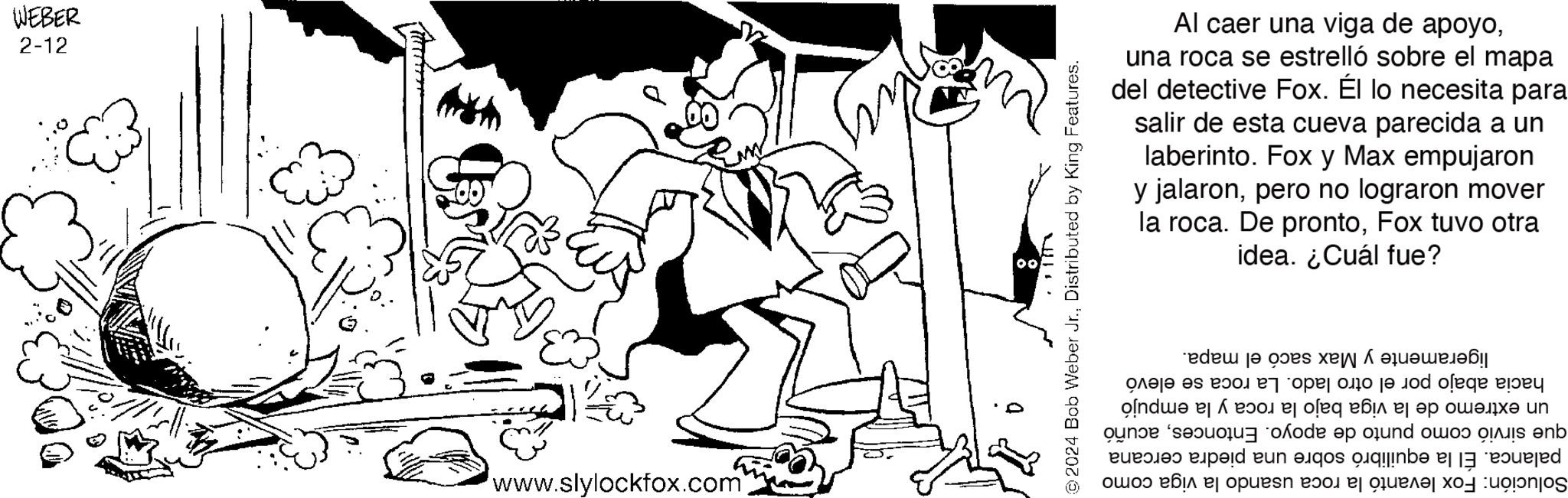 Style OCR: WEBER 2-12 www.slylockfox.com 00 0 ©2024 Bob Weber Jr.Distributed by King Features. Al caer una viga de apoyouna roca se estrelló sobre el mapa del detective Fox. Él lo necesita para salir de esta cueva parecida a un laberinto. Fox y Max empujaron y jalaronpero no lograron mover roca. De prontoFox tuvo otra idea. ¿Cuál fue? la ligeramente y Max sacó el mapa. hacia abajo por el otro lado. La roca se elevó un extremo de la viga bajo la roca y la empujó que sirvió como punto de apoyo. Entoncesacuñó palanca. El la equilibró sobre una piedra cercana Solución: Fox levantó la roca usando la viga como WEBER 2-12 www.slylockfox.com 00 0 © 2024 Bob Weber Jr.Distributed by King Features . Al caer una viga de apoyouna roca se estrelló sobre el mapa del detective Fox . Él lo necesita para salir de esta cueva parecida a un laberinto . Fox y Max empujaron y jalaronpero no lograron mover roca . De prontoFox tuvo otra idea . ¿ Cuál fue ? la ligeramente y Max sacó el mapa . hacia abajo por el otro lado . La roca se elevó un extremo de la viga bajo la roca y la empujó que sirvió como punto de apoyo . Entoncesacuñó palanca . El la equilibró sobre una piedra cercana Solución : Fox levantó la roca usando la viga como