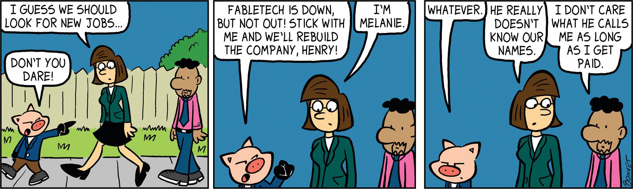 Adaptation OCR: I GUESS WE SHOULD LOOK FOR NEW JOBS... DON'T YOU DARE! wm M M mm wwwm M FABLETECH IS DOWNBUT NOT OUT! STICK WITH ME AND WE'LL REBUILD THE COMPANYHENRY! 1 I'M MELANIE. WHATEVER. HE REALLY DOESN'T KNOW OUR NAMES. I DON'T CARE WHAT HE CALLS ME AS LONG AS I GET PAID. I GUESS WE SHOULD LOOK FOR NEW JOBS ... DON'T YOU DARE ! wm M M mm wwwm M FABLETECH IS DOWNBUT NOT OUT ! STICK WITH ME AND WE'LL REBUILD THE COMPANYHENRY ! 1 I'M MELANIE . WHATEVER . HE REALLY DOESN'T KNOW OUR NAMES . I DON'T CARE WHAT HE CALLS ME AS LONG AS I GET PAID .