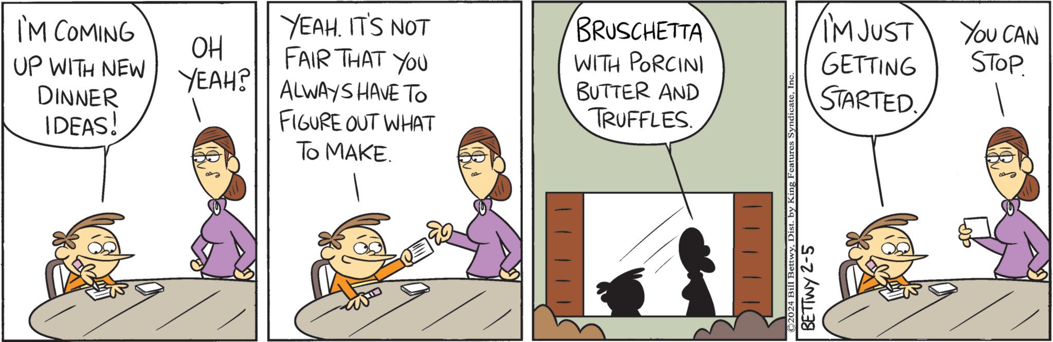 Art OCR: I'M COMING UP WITH NEW DINNER IDEAS! OH YEAH? YEAH. IT'S NOT FAIR THAT YOU ALWAYS HAVE TO FIGURE OUT WHAT TO MAKE. BRUSCHETTA WITH PORCINI BUTTER AND TRUFFLES ©2024 Bill BettwyInc BETTWY 2-5 I'M JUST GETTING STARTED. You CAN STOP. I'M COMING UP WITH NEW DINNER IDEAS ! OH YEAH ? YEAH . IT'S NOT FAIR THAT YOU ALWAYS HAVE TO FIGURE OUT WHAT TO MAKE . BRUSCHETTA WITH PORCINI BUTTER AND TRUFFLES © 2024 Bill BettwyDist . by King Features SyndicateInc BETTWY 2-5 I'M JUST GETTING STARTED . You CAN STOP .