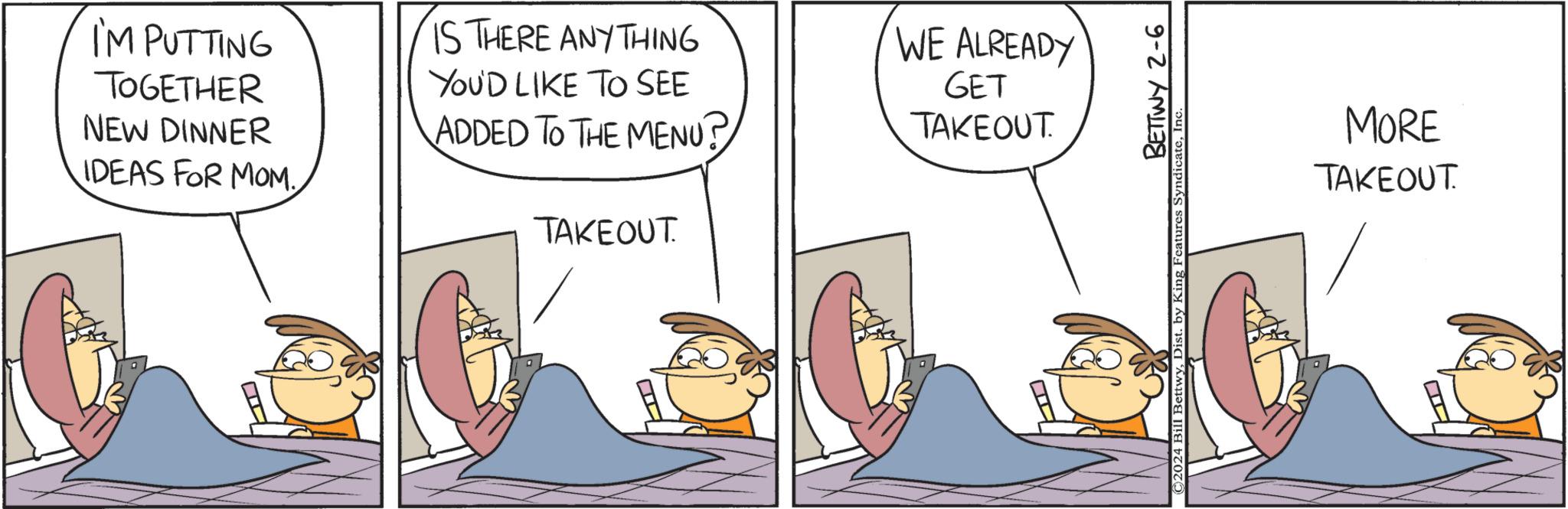 Art OCR: I'M PUTTING TOGETHER NEW DINNER IDEAS FOR MOM. H IS THERE ANY THING YOU'D LIKE TO SEE ADDED TO THE MENU? TAKEOUT. WE ALREADY GET TAKEOUT BETTWY 2-6 ©2024 Bill BettwyInc MORE TAKEOUT. I'M PUTTING TOGETHER NEW DINNER IDEAS FOR MOM . H IS THERE ANY THING YOU'D LIKE TO SEE ADDED TO THE MENU ? TAKEOUT . WE ALREADY GET TAKEOUT BETTWY 2-6 © 2024 Bill BettwyDist . by King Features SyndicateInc MORE TAKEOUT .