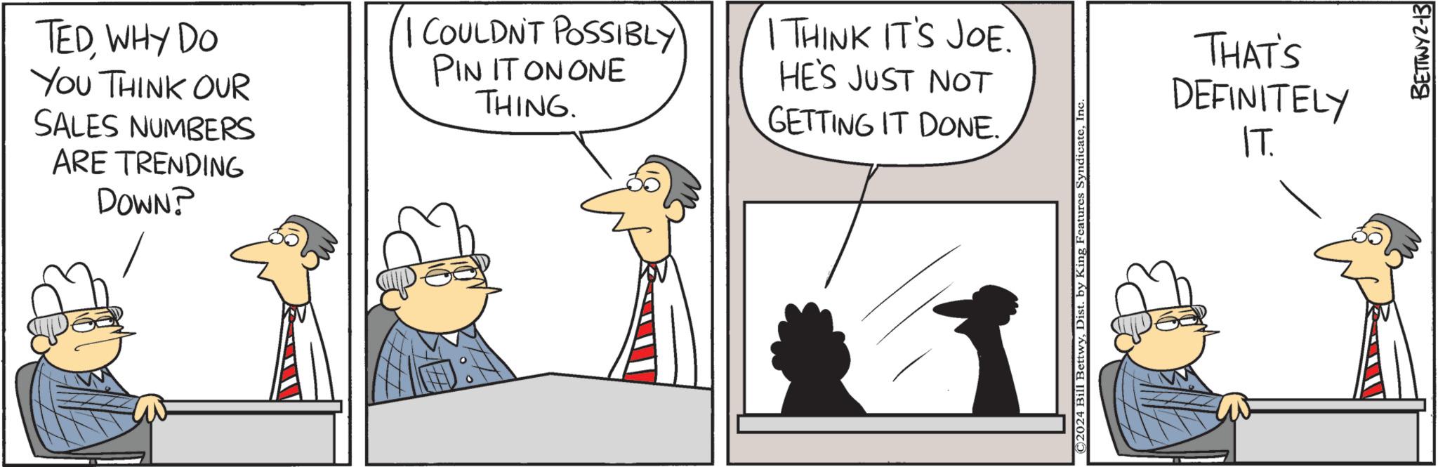 Adaptation OCR: TEDWHY DO YOU THINK OUR SALES NUMBERS ARE TRENDING DOWN? I COULDN'T POSSIBLY PIN IT ON ONE THING. I THINK IT'S JOE. HE'S JUST NOT GETTING IT DONE. ©2024 Bill BettwyInc THAT'S DEFINITELY IT. BETTWY2-13 TEDWHY DO YOU THINK OUR SALES NUMBERS ARE TRENDING DOWN ? I COULDN'T POSSIBLY PIN IT ON ONE THING . I THINK IT'S JOE . HE'S JUST NOT GETTING IT DONE . © 2024 Bill BettwyDist . by King Features SyndicateInc THAT'S DEFINITELY IT . BETTWY2-13
