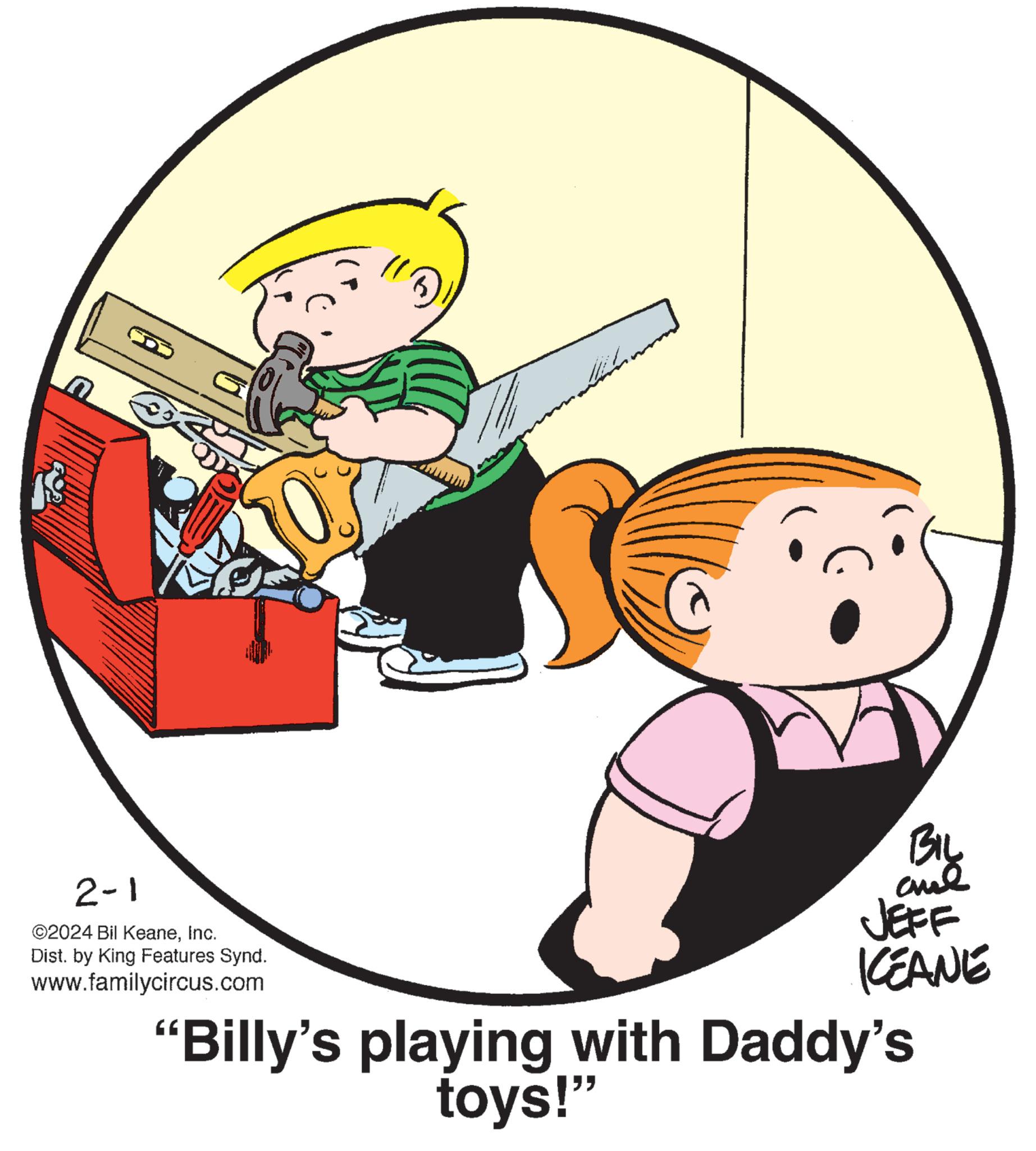 Illustration OCR: 18 2-1 ©2024 Bil KeaneInc. Dist. by King Features Synd. www.familycircus.com BIL chil JEFF KEANE "Billy's playing with Daddy's toys!" 18 2-1 © 2024 Bil KeaneInc. Dist . by King Features Synd . www.familycircus.com BIL chil JEFF KEANE " Billy's playing with Daddy's toys ! "